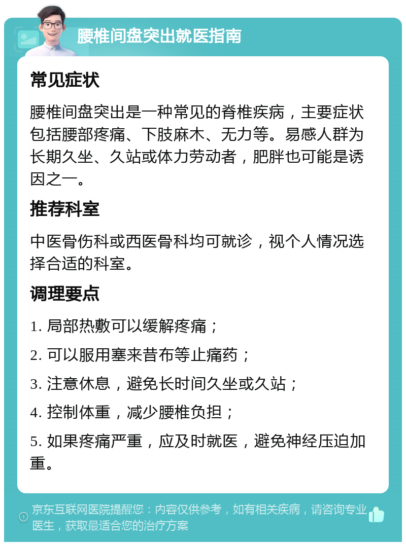 腰椎间盘突出就医指南 常见症状 腰椎间盘突出是一种常见的脊椎疾病，主要症状包括腰部疼痛、下肢麻木、无力等。易感人群为长期久坐、久站或体力劳动者，肥胖也可能是诱因之一。 推荐科室 中医骨伤科或西医骨科均可就诊，视个人情况选择合适的科室。 调理要点 1. 局部热敷可以缓解疼痛； 2. 可以服用塞来昔布等止痛药； 3. 注意休息，避免长时间久坐或久站； 4. 控制体重，减少腰椎负担； 5. 如果疼痛严重，应及时就医，避免神经压迫加重。