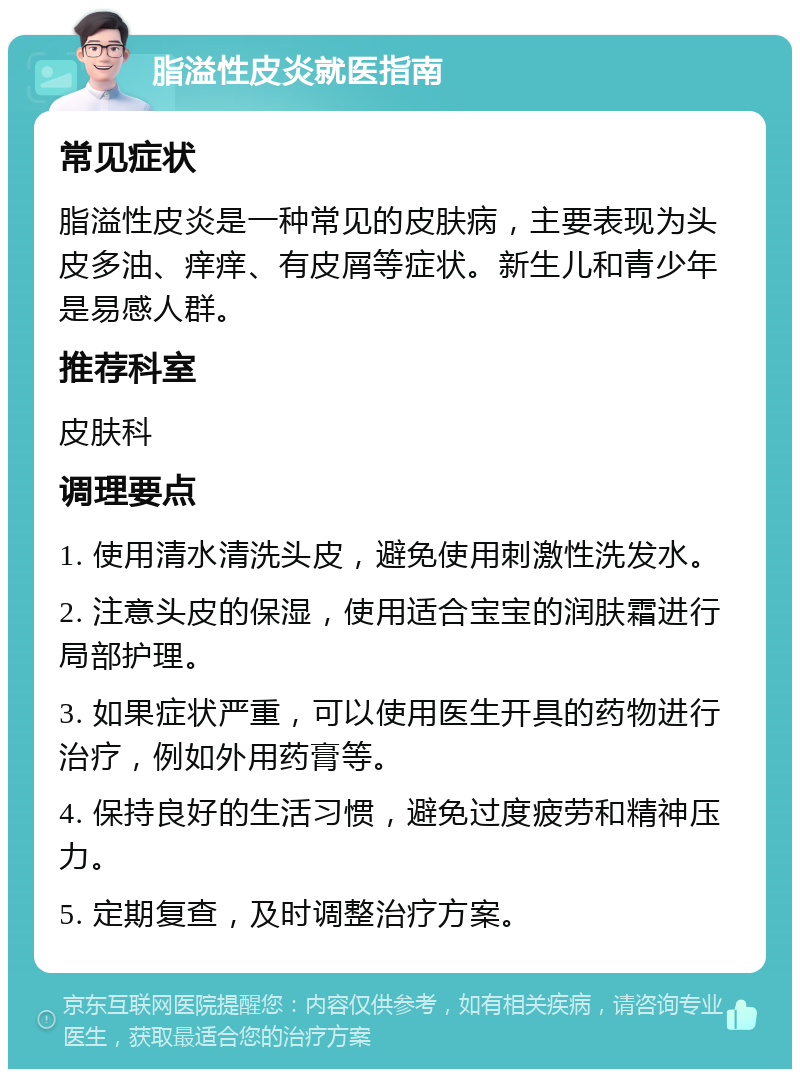 脂溢性皮炎就医指南 常见症状 脂溢性皮炎是一种常见的皮肤病，主要表现为头皮多油、痒痒、有皮屑等症状。新生儿和青少年是易感人群。 推荐科室 皮肤科 调理要点 1. 使用清水清洗头皮，避免使用刺激性洗发水。 2. 注意头皮的保湿，使用适合宝宝的润肤霜进行局部护理。 3. 如果症状严重，可以使用医生开具的药物进行治疗，例如外用药膏等。 4. 保持良好的生活习惯，避免过度疲劳和精神压力。 5. 定期复查，及时调整治疗方案。