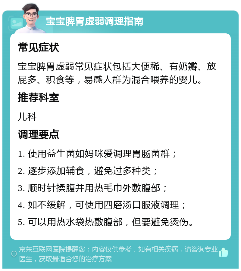 宝宝脾胃虚弱调理指南 常见症状 宝宝脾胃虚弱常见症状包括大便稀、有奶瓣、放屁多、积食等，易感人群为混合喂养的婴儿。 推荐科室 儿科 调理要点 1. 使用益生菌如妈咪爱调理胃肠菌群； 2. 逐步添加辅食，避免过多种类； 3. 顺时针揉腹并用热毛巾外敷腹部； 4. 如不缓解，可使用四磨汤口服液调理； 5. 可以用热水袋热敷腹部，但要避免烫伤。