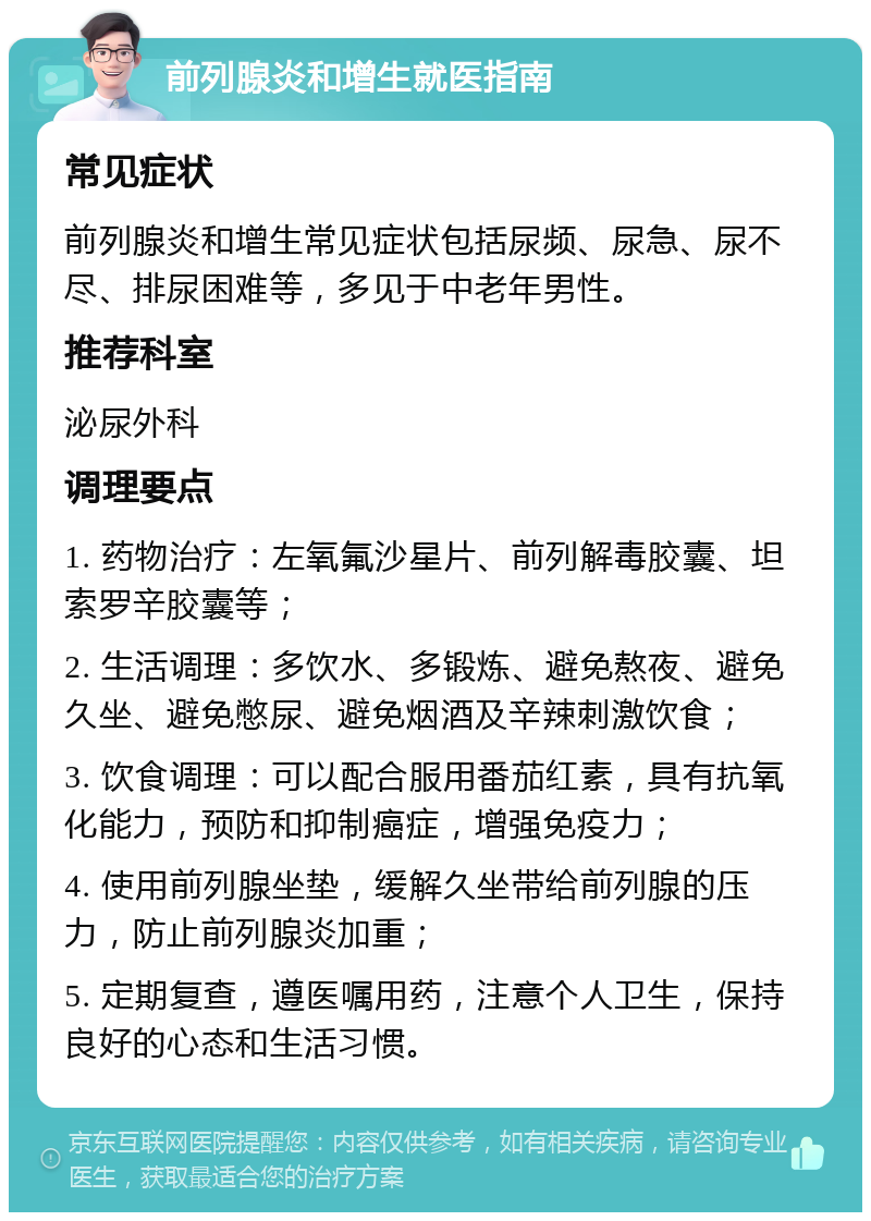 前列腺炎和增生就医指南 常见症状 前列腺炎和增生常见症状包括尿频、尿急、尿不尽、排尿困难等，多见于中老年男性。 推荐科室 泌尿外科 调理要点 1. 药物治疗：左氧氟沙星片、前列解毒胶囊、坦索罗辛胶囊等； 2. 生活调理：多饮水、多锻炼、避免熬夜、避免久坐、避免憋尿、避免烟酒及辛辣刺激饮食； 3. 饮食调理：可以配合服用番茄红素，具有抗氧化能力，预防和抑制癌症，增强免疫力； 4. 使用前列腺坐垫，缓解久坐带给前列腺的压力，防止前列腺炎加重； 5. 定期复查，遵医嘱用药，注意个人卫生，保持良好的心态和生活习惯。