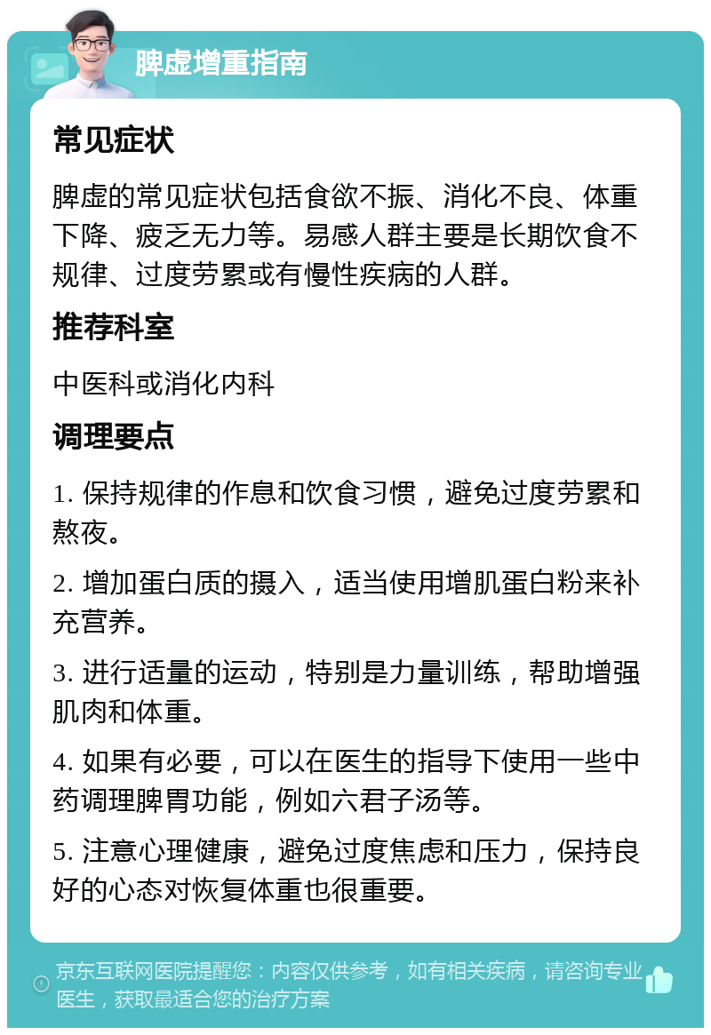 脾虚增重指南 常见症状 脾虚的常见症状包括食欲不振、消化不良、体重下降、疲乏无力等。易感人群主要是长期饮食不规律、过度劳累或有慢性疾病的人群。 推荐科室 中医科或消化内科 调理要点 1. 保持规律的作息和饮食习惯，避免过度劳累和熬夜。 2. 增加蛋白质的摄入，适当使用增肌蛋白粉来补充营养。 3. 进行适量的运动，特别是力量训练，帮助增强肌肉和体重。 4. 如果有必要，可以在医生的指导下使用一些中药调理脾胃功能，例如六君子汤等。 5. 注意心理健康，避免过度焦虑和压力，保持良好的心态对恢复体重也很重要。