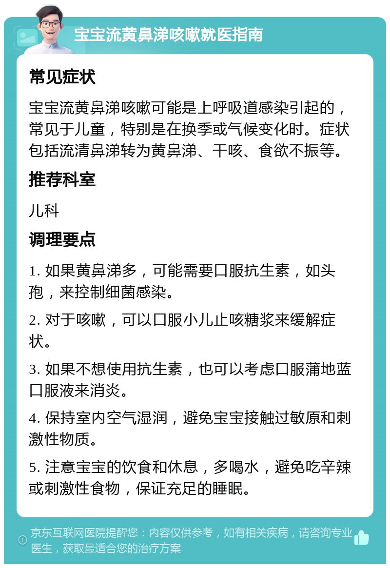 宝宝流黄鼻涕咳嗽就医指南 常见症状 宝宝流黄鼻涕咳嗽可能是上呼吸道感染引起的，常见于儿童，特别是在换季或气候变化时。症状包括流清鼻涕转为黄鼻涕、干咳、食欲不振等。 推荐科室 儿科 调理要点 1. 如果黄鼻涕多，可能需要口服抗生素，如头孢，来控制细菌感染。 2. 对于咳嗽，可以口服小儿止咳糖浆来缓解症状。 3. 如果不想使用抗生素，也可以考虑口服蒲地蓝口服液来消炎。 4. 保持室内空气湿润，避免宝宝接触过敏原和刺激性物质。 5. 注意宝宝的饮食和休息，多喝水，避免吃辛辣或刺激性食物，保证充足的睡眠。