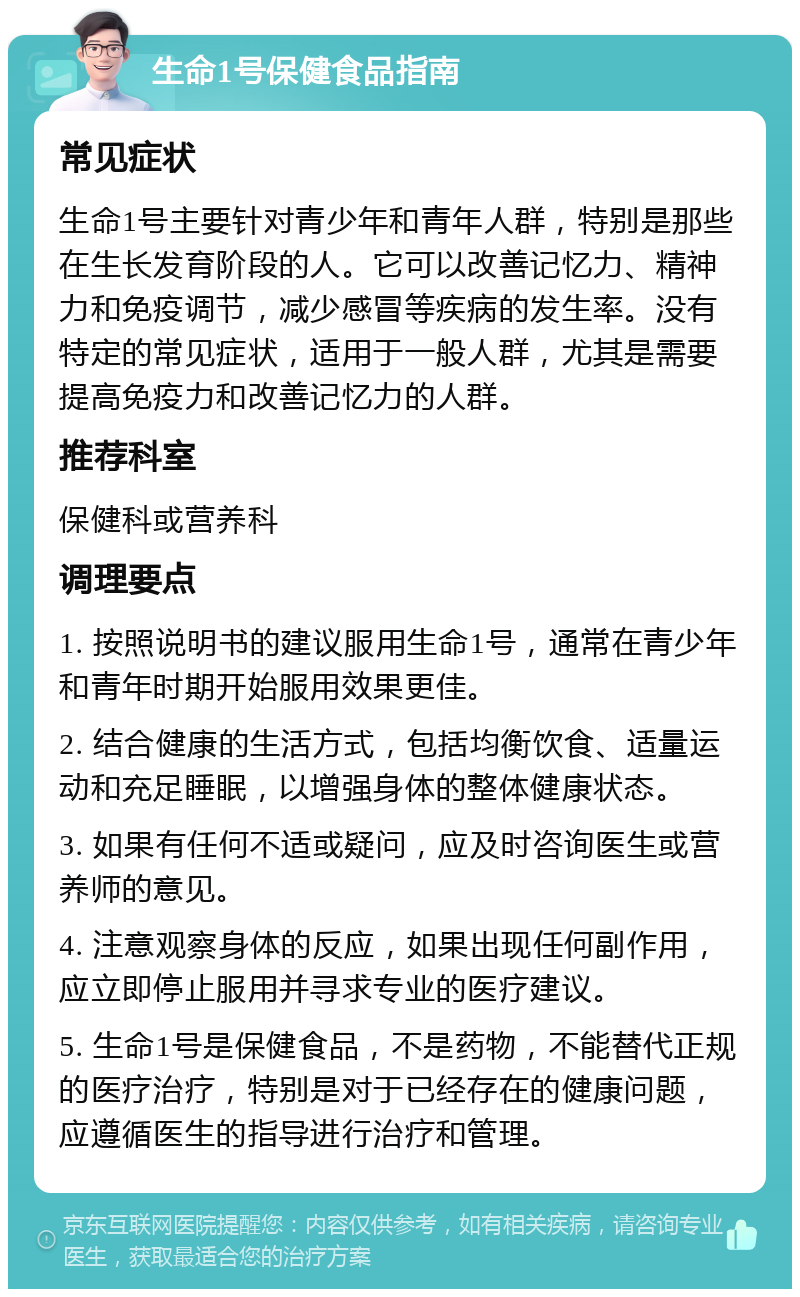 生命1号保健食品指南 常见症状 生命1号主要针对青少年和青年人群，特别是那些在生长发育阶段的人。它可以改善记忆力、精神力和免疫调节，减少感冒等疾病的发生率。没有特定的常见症状，适用于一般人群，尤其是需要提高免疫力和改善记忆力的人群。 推荐科室 保健科或营养科 调理要点 1. 按照说明书的建议服用生命1号，通常在青少年和青年时期开始服用效果更佳。 2. 结合健康的生活方式，包括均衡饮食、适量运动和充足睡眠，以增强身体的整体健康状态。 3. 如果有任何不适或疑问，应及时咨询医生或营养师的意见。 4. 注意观察身体的反应，如果出现任何副作用，应立即停止服用并寻求专业的医疗建议。 5. 生命1号是保健食品，不是药物，不能替代正规的医疗治疗，特别是对于已经存在的健康问题，应遵循医生的指导进行治疗和管理。