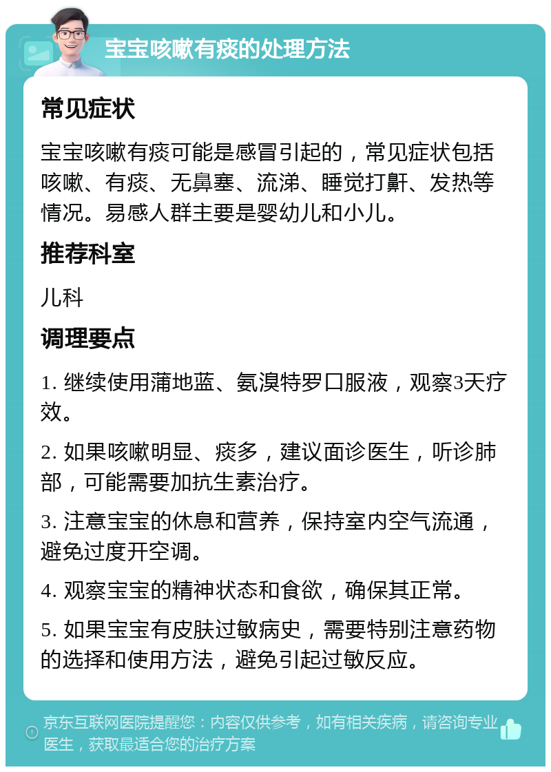 宝宝咳嗽有痰的处理方法 常见症状 宝宝咳嗽有痰可能是感冒引起的，常见症状包括咳嗽、有痰、无鼻塞、流涕、睡觉打鼾、发热等情况。易感人群主要是婴幼儿和小儿。 推荐科室 儿科 调理要点 1. 继续使用蒲地蓝、氨溴特罗口服液，观察3天疗效。 2. 如果咳嗽明显、痰多，建议面诊医生，听诊肺部，可能需要加抗生素治疗。 3. 注意宝宝的休息和营养，保持室内空气流通，避免过度开空调。 4. 观察宝宝的精神状态和食欲，确保其正常。 5. 如果宝宝有皮肤过敏病史，需要特别注意药物的选择和使用方法，避免引起过敏反应。