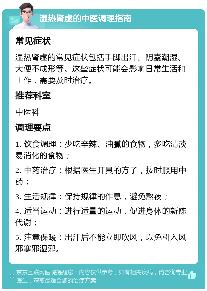 湿热肾虚的中医调理指南 常见症状 湿热肾虚的常见症状包括手脚出汗、阴囊潮湿、大便不成形等。这些症状可能会影响日常生活和工作，需要及时治疗。 推荐科室 中医科 调理要点 1. 饮食调理：少吃辛辣、油腻的食物，多吃清淡易消化的食物； 2. 中药治疗：根据医生开具的方子，按时服用中药； 3. 生活规律：保持规律的作息，避免熬夜； 4. 适当运动：进行适量的运动，促进身体的新陈代谢； 5. 注意保暖：出汗后不能立即吹风，以免引入风邪寒邪湿邪。