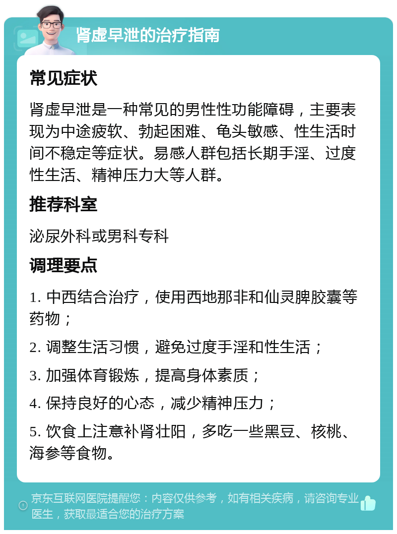 肾虚早泄的治疗指南 常见症状 肾虚早泄是一种常见的男性性功能障碍，主要表现为中途疲软、勃起困难、龟头敏感、性生活时间不稳定等症状。易感人群包括长期手淫、过度性生活、精神压力大等人群。 推荐科室 泌尿外科或男科专科 调理要点 1. 中西结合治疗，使用西地那非和仙灵脾胶囊等药物； 2. 调整生活习惯，避免过度手淫和性生活； 3. 加强体育锻炼，提高身体素质； 4. 保持良好的心态，减少精神压力； 5. 饮食上注意补肾壮阳，多吃一些黑豆、核桃、海参等食物。