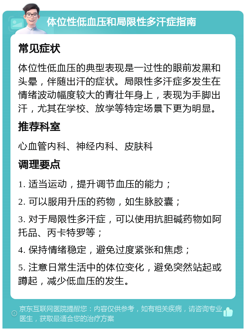 体位性低血压和局限性多汗症指南 常见症状 体位性低血压的典型表现是一过性的眼前发黑和头晕，伴随出汗的症状。局限性多汗症多发生在情绪波动幅度较大的青壮年身上，表现为手脚出汗，尤其在学校、放学等特定场景下更为明显。 推荐科室 心血管内科、神经内科、皮肤科 调理要点 1. 适当运动，提升调节血压的能力； 2. 可以服用升压的药物，如生脉胶囊； 3. 对于局限性多汗症，可以使用抗胆碱药物如阿托品、丙卡特罗等； 4. 保持情绪稳定，避免过度紧张和焦虑； 5. 注意日常生活中的体位变化，避免突然站起或蹲起，减少低血压的发生。