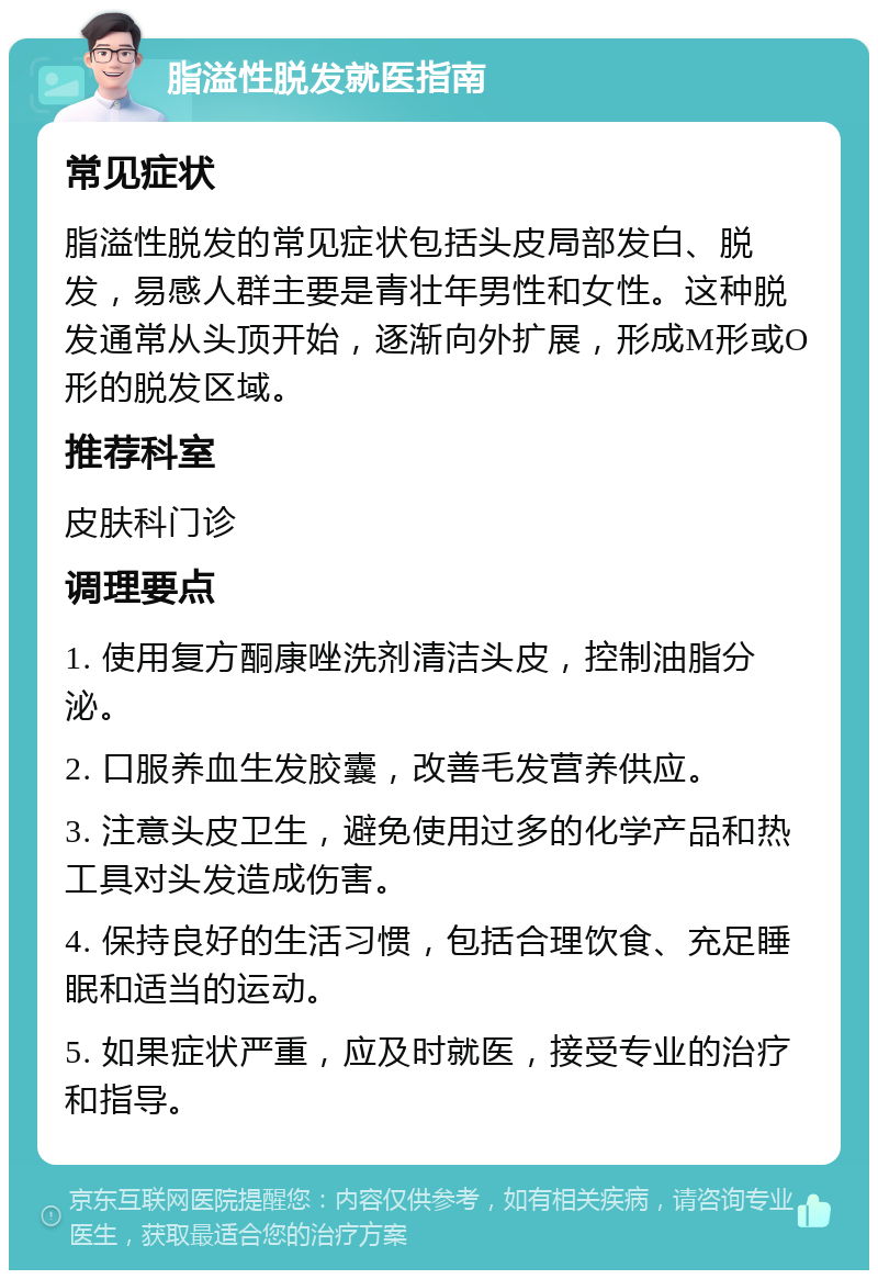 脂溢性脱发就医指南 常见症状 脂溢性脱发的常见症状包括头皮局部发白、脱发，易感人群主要是青壮年男性和女性。这种脱发通常从头顶开始，逐渐向外扩展，形成M形或O形的脱发区域。 推荐科室 皮肤科门诊 调理要点 1. 使用复方酮康唑洗剂清洁头皮，控制油脂分泌。 2. 口服养血生发胶囊，改善毛发营养供应。 3. 注意头皮卫生，避免使用过多的化学产品和热工具对头发造成伤害。 4. 保持良好的生活习惯，包括合理饮食、充足睡眠和适当的运动。 5. 如果症状严重，应及时就医，接受专业的治疗和指导。