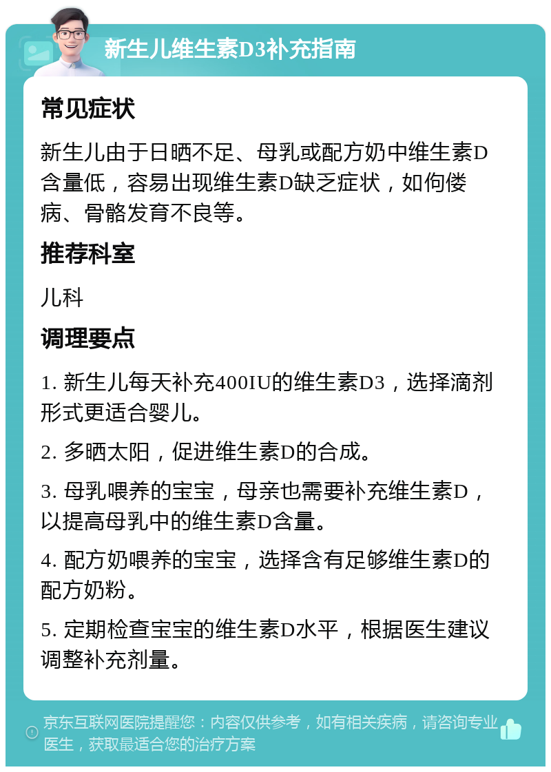 新生儿维生素D3补充指南 常见症状 新生儿由于日晒不足、母乳或配方奶中维生素D含量低，容易出现维生素D缺乏症状，如佝偻病、骨骼发育不良等。 推荐科室 儿科 调理要点 1. 新生儿每天补充400IU的维生素D3，选择滴剂形式更适合婴儿。 2. 多晒太阳，促进维生素D的合成。 3. 母乳喂养的宝宝，母亲也需要补充维生素D，以提高母乳中的维生素D含量。 4. 配方奶喂养的宝宝，选择含有足够维生素D的配方奶粉。 5. 定期检查宝宝的维生素D水平，根据医生建议调整补充剂量。