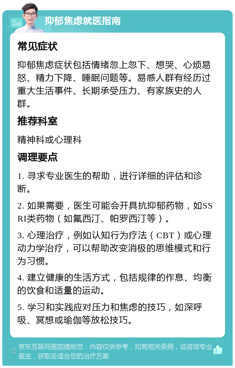 抑郁焦虑就医指南 常见症状 抑郁焦虑症状包括情绪忽上忽下、想哭、心烦易怒、精力下降、睡眠问题等。易感人群有经历过重大生活事件、长期承受压力、有家族史的人群。 推荐科室 精神科或心理科 调理要点 1. 寻求专业医生的帮助，进行详细的评估和诊断。 2. 如果需要，医生可能会开具抗抑郁药物，如SSRI类药物（如氟西汀、帕罗西汀等）。 3. 心理治疗，例如认知行为疗法（CBT）或心理动力学治疗，可以帮助改变消极的思维模式和行为习惯。 4. 建立健康的生活方式，包括规律的作息、均衡的饮食和适量的运动。 5. 学习和实践应对压力和焦虑的技巧，如深呼吸、冥想或瑜伽等放松技巧。