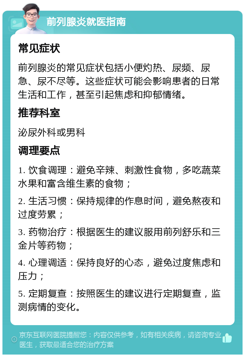 前列腺炎就医指南 常见症状 前列腺炎的常见症状包括小便灼热、尿频、尿急、尿不尽等。这些症状可能会影响患者的日常生活和工作，甚至引起焦虑和抑郁情绪。 推荐科室 泌尿外科或男科 调理要点 1. 饮食调理：避免辛辣、刺激性食物，多吃蔬菜水果和富含维生素的食物； 2. 生活习惯：保持规律的作息时间，避免熬夜和过度劳累； 3. 药物治疗：根据医生的建议服用前列舒乐和三金片等药物； 4. 心理调适：保持良好的心态，避免过度焦虑和压力； 5. 定期复查：按照医生的建议进行定期复查，监测病情的变化。