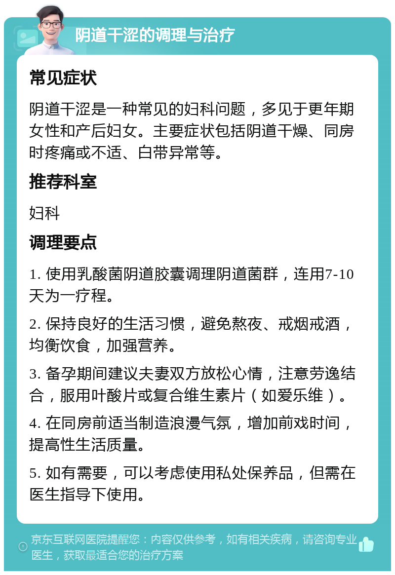 阴道干涩的调理与治疗 常见症状 阴道干涩是一种常见的妇科问题，多见于更年期女性和产后妇女。主要症状包括阴道干燥、同房时疼痛或不适、白带异常等。 推荐科室 妇科 调理要点 1. 使用乳酸菌阴道胶囊调理阴道菌群，连用7-10天为一疗程。 2. 保持良好的生活习惯，避免熬夜、戒烟戒酒，均衡饮食，加强营养。 3. 备孕期间建议夫妻双方放松心情，注意劳逸结合，服用叶酸片或复合维生素片（如爱乐维）。 4. 在同房前适当制造浪漫气氛，增加前戏时间，提高性生活质量。 5. 如有需要，可以考虑使用私处保养品，但需在医生指导下使用。