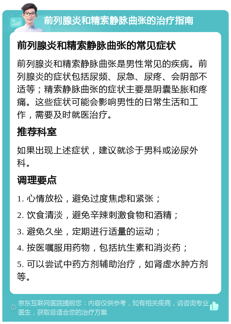 前列腺炎和精索静脉曲张的治疗指南 前列腺炎和精索静脉曲张的常见症状 前列腺炎和精索静脉曲张是男性常见的疾病。前列腺炎的症状包括尿频、尿急、尿疼、会阴部不适等；精索静脉曲张的症状主要是阴囊坠胀和疼痛。这些症状可能会影响男性的日常生活和工作，需要及时就医治疗。 推荐科室 如果出现上述症状，建议就诊于男科或泌尿外科。 调理要点 1. 心情放松，避免过度焦虑和紧张； 2. 饮食清淡，避免辛辣刺激食物和酒精； 3. 避免久坐，定期进行适量的运动； 4. 按医嘱服用药物，包括抗生素和消炎药； 5. 可以尝试中药方剂辅助治疗，如肾虚水肿方剂等。