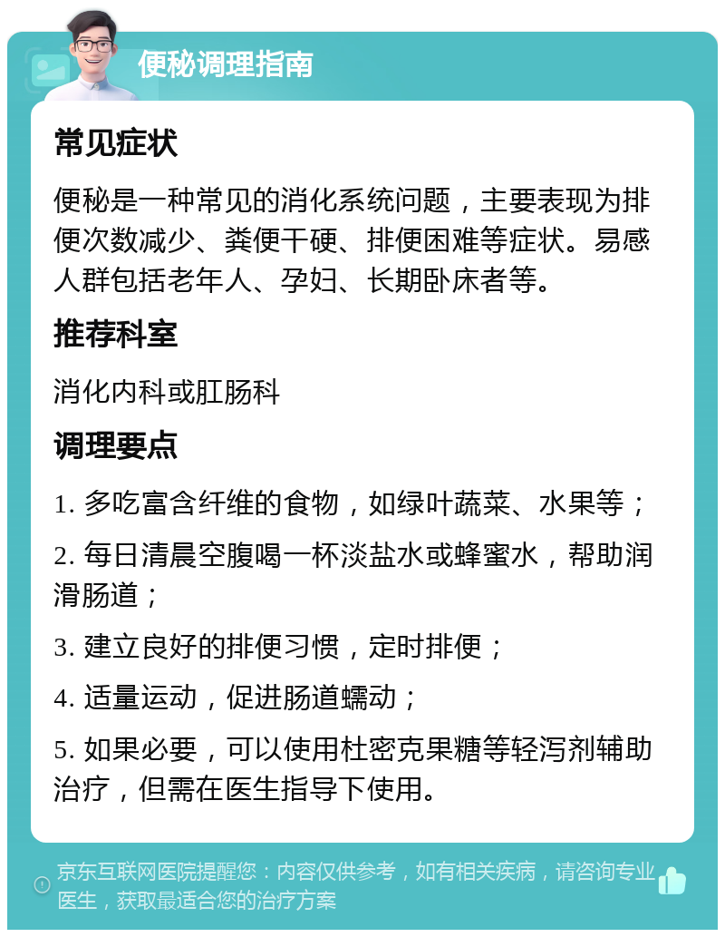 便秘调理指南 常见症状 便秘是一种常见的消化系统问题，主要表现为排便次数减少、粪便干硬、排便困难等症状。易感人群包括老年人、孕妇、长期卧床者等。 推荐科室 消化内科或肛肠科 调理要点 1. 多吃富含纤维的食物，如绿叶蔬菜、水果等； 2. 每日清晨空腹喝一杯淡盐水或蜂蜜水，帮助润滑肠道； 3. 建立良好的排便习惯，定时排便； 4. 适量运动，促进肠道蠕动； 5. 如果必要，可以使用杜密克果糖等轻泻剂辅助治疗，但需在医生指导下使用。