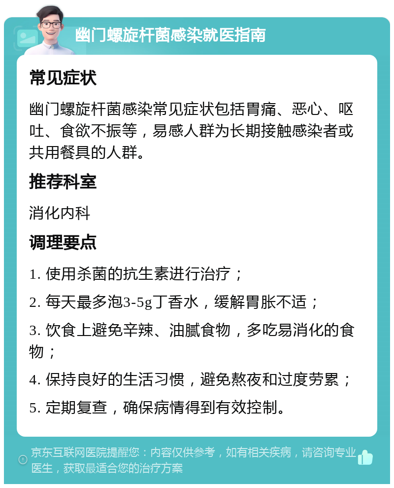 幽门螺旋杆菌感染就医指南 常见症状 幽门螺旋杆菌感染常见症状包括胃痛、恶心、呕吐、食欲不振等，易感人群为长期接触感染者或共用餐具的人群。 推荐科室 消化内科 调理要点 1. 使用杀菌的抗生素进行治疗； 2. 每天最多泡3-5g丁香水，缓解胃胀不适； 3. 饮食上避免辛辣、油腻食物，多吃易消化的食物； 4. 保持良好的生活习惯，避免熬夜和过度劳累； 5. 定期复查，确保病情得到有效控制。