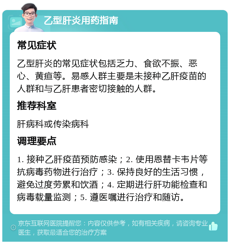 乙型肝炎用药指南 常见症状 乙型肝炎的常见症状包括乏力、食欲不振、恶心、黄疸等。易感人群主要是未接种乙肝疫苗的人群和与乙肝患者密切接触的人群。 推荐科室 肝病科或传染病科 调理要点 1. 接种乙肝疫苗预防感染；2. 使用恩替卡韦片等抗病毒药物进行治疗；3. 保持良好的生活习惯，避免过度劳累和饮酒；4. 定期进行肝功能检查和病毒载量监测；5. 遵医嘱进行治疗和随访。