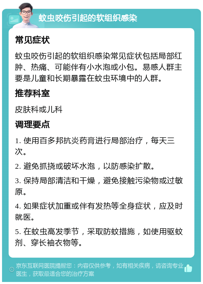 蚊虫咬伤引起的软组织感染 常见症状 蚊虫咬伤引起的软组织感染常见症状包括局部红肿、热痛、可能伴有小水泡或小包。易感人群主要是儿童和长期暴露在蚊虫环境中的人群。 推荐科室 皮肤科或儿科 调理要点 1. 使用百多邦抗炎药膏进行局部治疗，每天三次。 2. 避免抓挠或破坏水泡，以防感染扩散。 3. 保持局部清洁和干燥，避免接触污染物或过敏原。 4. 如果症状加重或伴有发热等全身症状，应及时就医。 5. 在蚊虫高发季节，采取防蚊措施，如使用驱蚊剂、穿长袖衣物等。