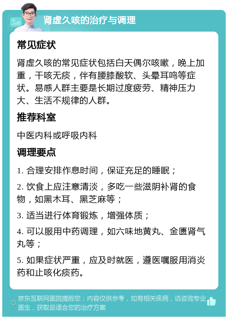 肾虚久咳的治疗与调理 常见症状 肾虚久咳的常见症状包括白天偶尔咳嗽，晚上加重，干咳无痰，伴有腰膝酸软、头晕耳鸣等症状。易感人群主要是长期过度疲劳、精神压力大、生活不规律的人群。 推荐科室 中医内科或呼吸内科 调理要点 1. 合理安排作息时间，保证充足的睡眠； 2. 饮食上应注意清淡，多吃一些滋阴补肾的食物，如黑木耳、黑芝麻等； 3. 适当进行体育锻炼，增强体质； 4. 可以服用中药调理，如六味地黄丸、金匮肾气丸等； 5. 如果症状严重，应及时就医，遵医嘱服用消炎药和止咳化痰药。