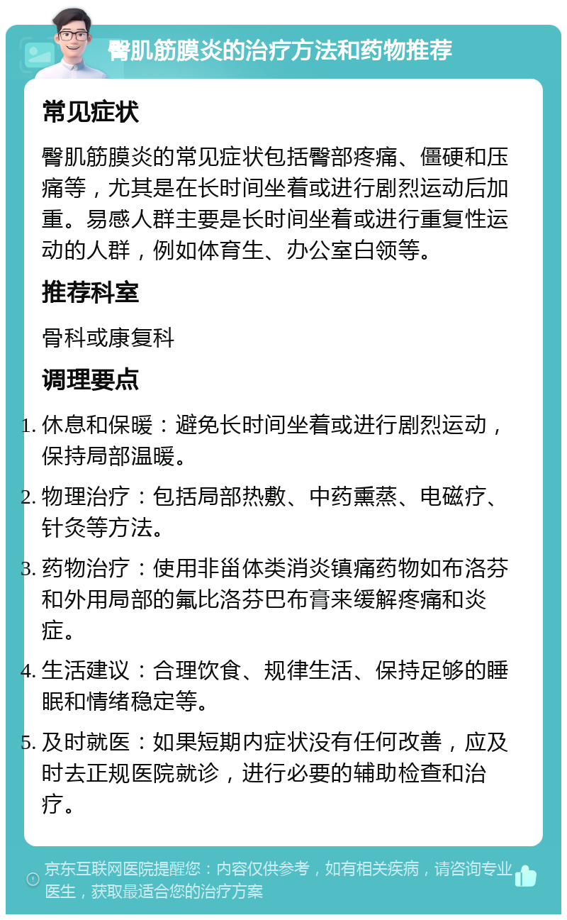 臀肌筋膜炎的治疗方法和药物推荐 常见症状 臀肌筋膜炎的常见症状包括臀部疼痛、僵硬和压痛等，尤其是在长时间坐着或进行剧烈运动后加重。易感人群主要是长时间坐着或进行重复性运动的人群，例如体育生、办公室白领等。 推荐科室 骨科或康复科 调理要点 休息和保暖：避免长时间坐着或进行剧烈运动，保持局部温暖。 物理治疗：包括局部热敷、中药熏蒸、电磁疗、针灸等方法。 药物治疗：使用非甾体类消炎镇痛药物如布洛芬和外用局部的氟比洛芬巴布膏来缓解疼痛和炎症。 生活建议：合理饮食、规律生活、保持足够的睡眠和情绪稳定等。 及时就医：如果短期内症状没有任何改善，应及时去正规医院就诊，进行必要的辅助检查和治疗。