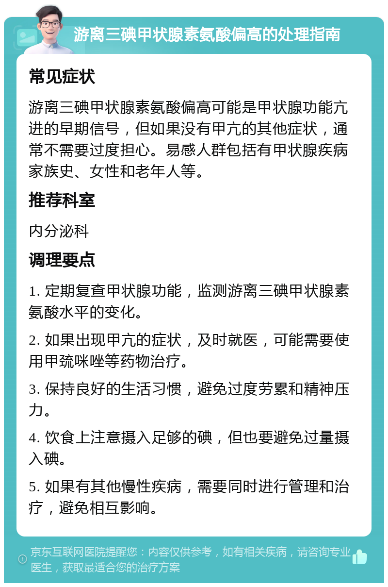 游离三碘甲状腺素氨酸偏高的处理指南 常见症状 游离三碘甲状腺素氨酸偏高可能是甲状腺功能亢进的早期信号，但如果没有甲亢的其他症状，通常不需要过度担心。易感人群包括有甲状腺疾病家族史、女性和老年人等。 推荐科室 内分泌科 调理要点 1. 定期复查甲状腺功能，监测游离三碘甲状腺素氨酸水平的变化。 2. 如果出现甲亢的症状，及时就医，可能需要使用甲巯咪唑等药物治疗。 3. 保持良好的生活习惯，避免过度劳累和精神压力。 4. 饮食上注意摄入足够的碘，但也要避免过量摄入碘。 5. 如果有其他慢性疾病，需要同时进行管理和治疗，避免相互影响。