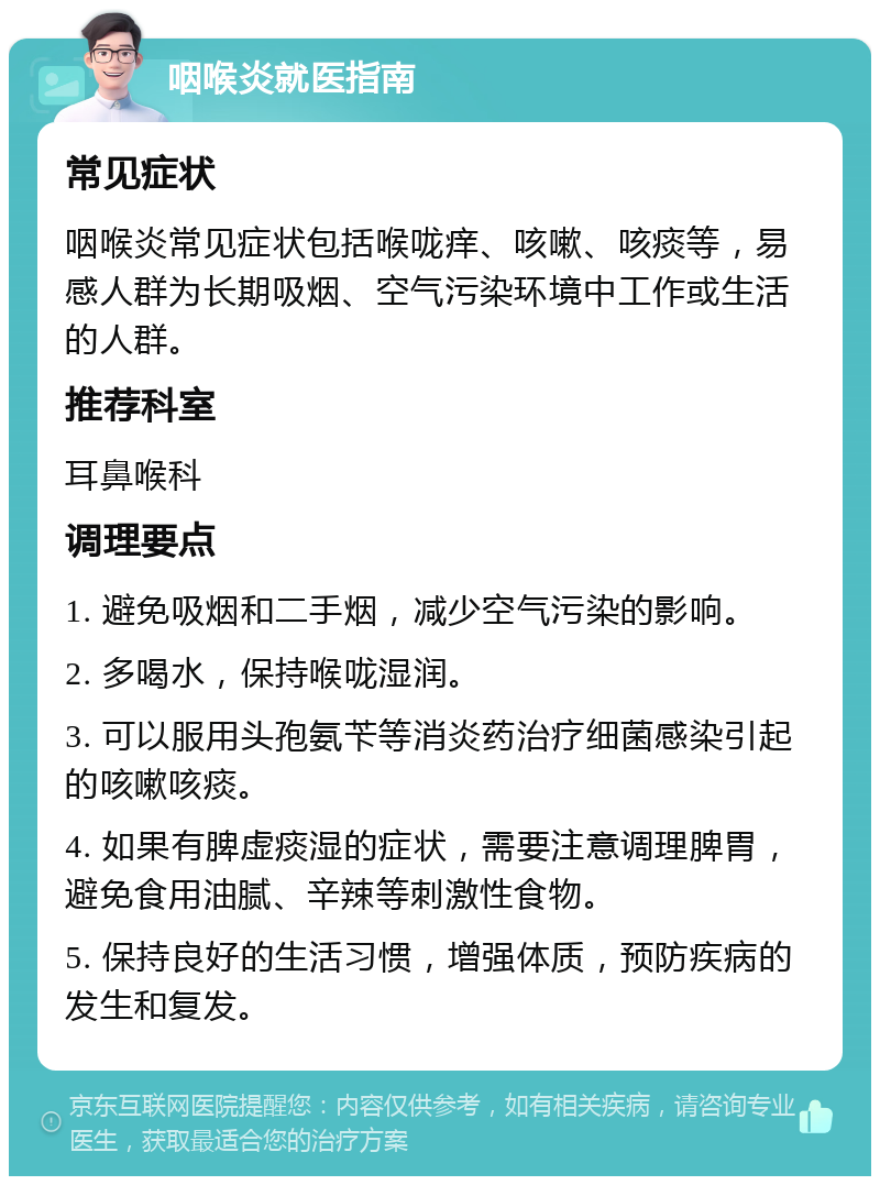 咽喉炎就医指南 常见症状 咽喉炎常见症状包括喉咙痒、咳嗽、咳痰等，易感人群为长期吸烟、空气污染环境中工作或生活的人群。 推荐科室 耳鼻喉科 调理要点 1. 避免吸烟和二手烟，减少空气污染的影响。 2. 多喝水，保持喉咙湿润。 3. 可以服用头孢氨苄等消炎药治疗细菌感染引起的咳嗽咳痰。 4. 如果有脾虚痰湿的症状，需要注意调理脾胃，避免食用油腻、辛辣等刺激性食物。 5. 保持良好的生活习惯，增强体质，预防疾病的发生和复发。