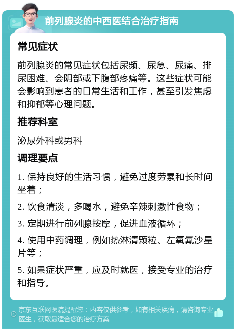 前列腺炎的中西医结合治疗指南 常见症状 前列腺炎的常见症状包括尿频、尿急、尿痛、排尿困难、会阴部或下腹部疼痛等。这些症状可能会影响到患者的日常生活和工作，甚至引发焦虑和抑郁等心理问题。 推荐科室 泌尿外科或男科 调理要点 1. 保持良好的生活习惯，避免过度劳累和长时间坐着； 2. 饮食清淡，多喝水，避免辛辣刺激性食物； 3. 定期进行前列腺按摩，促进血液循环； 4. 使用中药调理，例如热淋清颗粒、左氧氟沙星片等； 5. 如果症状严重，应及时就医，接受专业的治疗和指导。