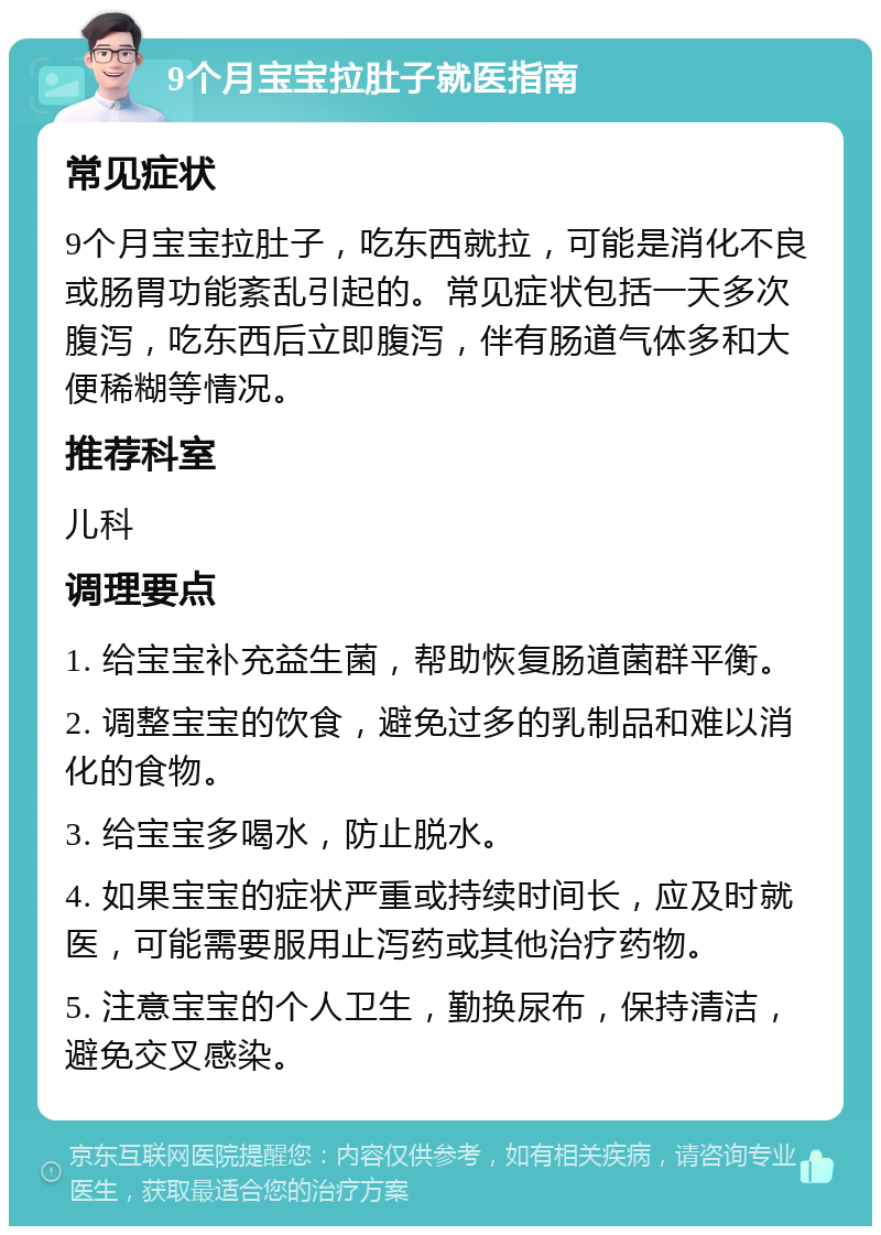 9个月宝宝拉肚子就医指南 常见症状 9个月宝宝拉肚子，吃东西就拉，可能是消化不良或肠胃功能紊乱引起的。常见症状包括一天多次腹泻，吃东西后立即腹泻，伴有肠道气体多和大便稀糊等情况。 推荐科室 儿科 调理要点 1. 给宝宝补充益生菌，帮助恢复肠道菌群平衡。 2. 调整宝宝的饮食，避免过多的乳制品和难以消化的食物。 3. 给宝宝多喝水，防止脱水。 4. 如果宝宝的症状严重或持续时间长，应及时就医，可能需要服用止泻药或其他治疗药物。 5. 注意宝宝的个人卫生，勤换尿布，保持清洁，避免交叉感染。