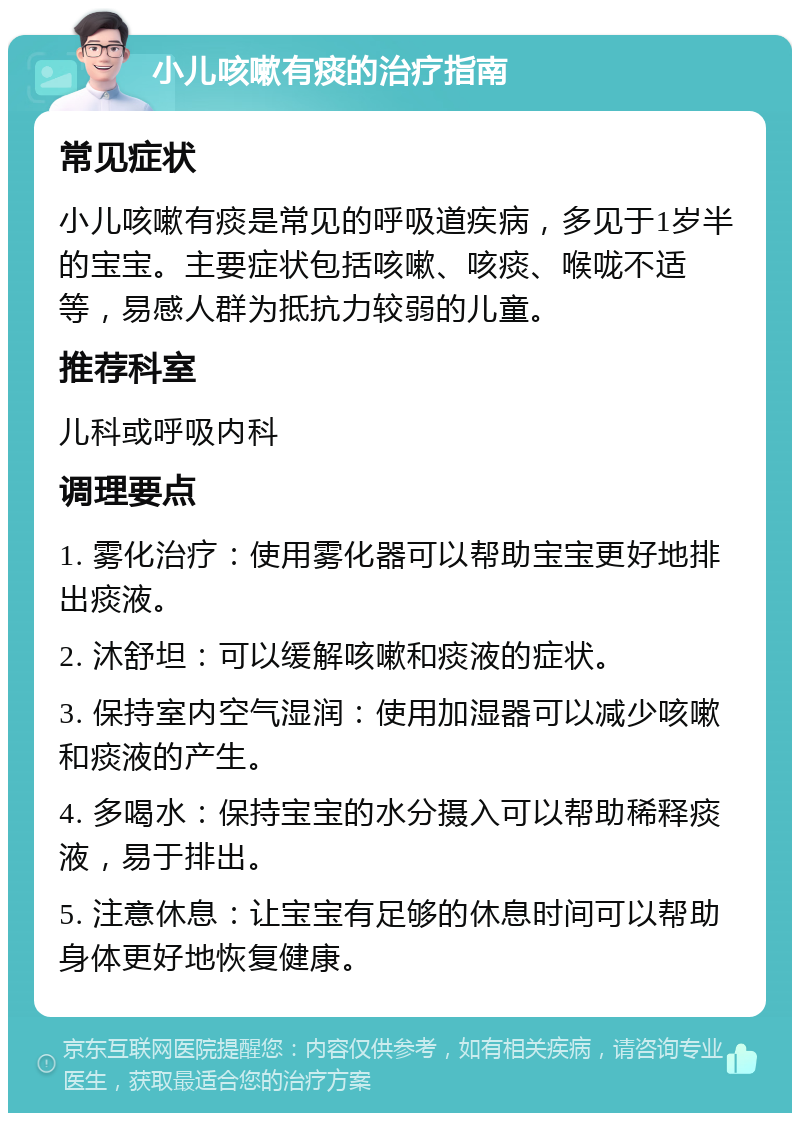 小儿咳嗽有痰的治疗指南 常见症状 小儿咳嗽有痰是常见的呼吸道疾病，多见于1岁半的宝宝。主要症状包括咳嗽、咳痰、喉咙不适等，易感人群为抵抗力较弱的儿童。 推荐科室 儿科或呼吸内科 调理要点 1. 雾化治疗：使用雾化器可以帮助宝宝更好地排出痰液。 2. 沐舒坦：可以缓解咳嗽和痰液的症状。 3. 保持室内空气湿润：使用加湿器可以减少咳嗽和痰液的产生。 4. 多喝水：保持宝宝的水分摄入可以帮助稀释痰液，易于排出。 5. 注意休息：让宝宝有足够的休息时间可以帮助身体更好地恢复健康。