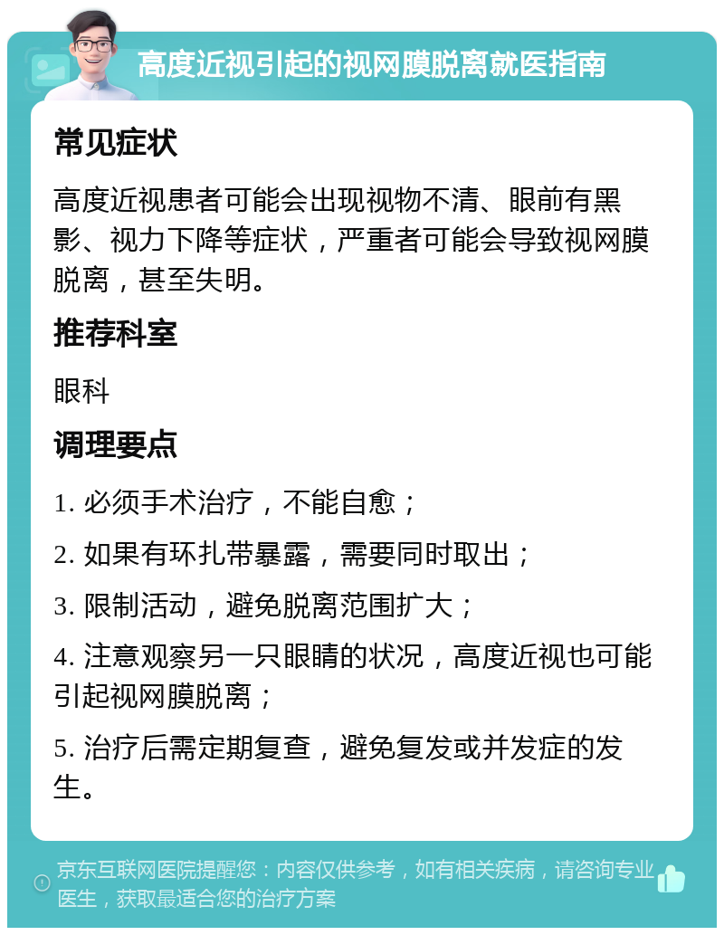 高度近视引起的视网膜脱离就医指南 常见症状 高度近视患者可能会出现视物不清、眼前有黑影、视力下降等症状，严重者可能会导致视网膜脱离，甚至失明。 推荐科室 眼科 调理要点 1. 必须手术治疗，不能自愈； 2. 如果有环扎带暴露，需要同时取出； 3. 限制活动，避免脱离范围扩大； 4. 注意观察另一只眼睛的状况，高度近视也可能引起视网膜脱离； 5. 治疗后需定期复查，避免复发或并发症的发生。