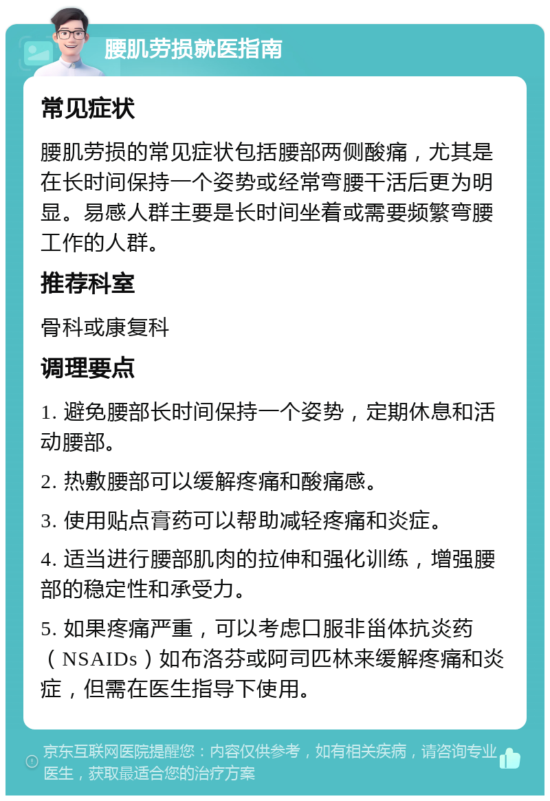 腰肌劳损就医指南 常见症状 腰肌劳损的常见症状包括腰部两侧酸痛，尤其是在长时间保持一个姿势或经常弯腰干活后更为明显。易感人群主要是长时间坐着或需要频繁弯腰工作的人群。 推荐科室 骨科或康复科 调理要点 1. 避免腰部长时间保持一个姿势，定期休息和活动腰部。 2. 热敷腰部可以缓解疼痛和酸痛感。 3. 使用贴点膏药可以帮助减轻疼痛和炎症。 4. 适当进行腰部肌肉的拉伸和强化训练，增强腰部的稳定性和承受力。 5. 如果疼痛严重，可以考虑口服非甾体抗炎药（NSAIDs）如布洛芬或阿司匹林来缓解疼痛和炎症，但需在医生指导下使用。