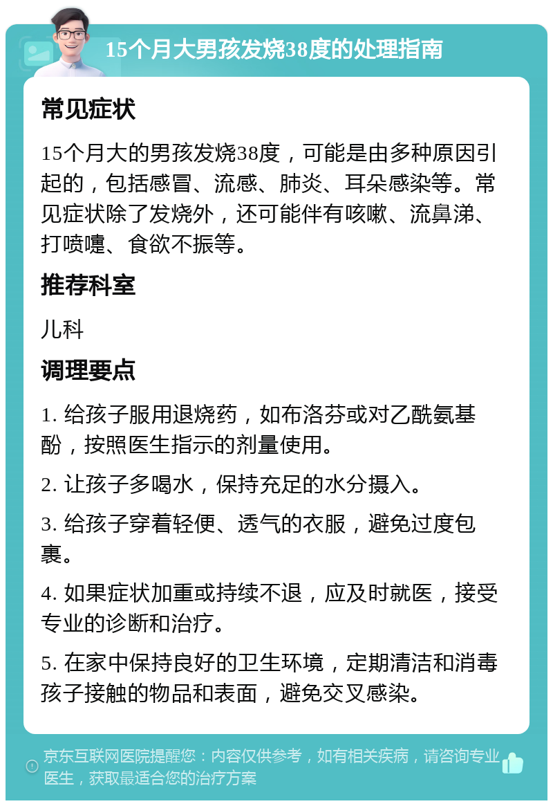 15个月大男孩发烧38度的处理指南 常见症状 15个月大的男孩发烧38度，可能是由多种原因引起的，包括感冒、流感、肺炎、耳朵感染等。常见症状除了发烧外，还可能伴有咳嗽、流鼻涕、打喷嚏、食欲不振等。 推荐科室 儿科 调理要点 1. 给孩子服用退烧药，如布洛芬或对乙酰氨基酚，按照医生指示的剂量使用。 2. 让孩子多喝水，保持充足的水分摄入。 3. 给孩子穿着轻便、透气的衣服，避免过度包裹。 4. 如果症状加重或持续不退，应及时就医，接受专业的诊断和治疗。 5. 在家中保持良好的卫生环境，定期清洁和消毒孩子接触的物品和表面，避免交叉感染。