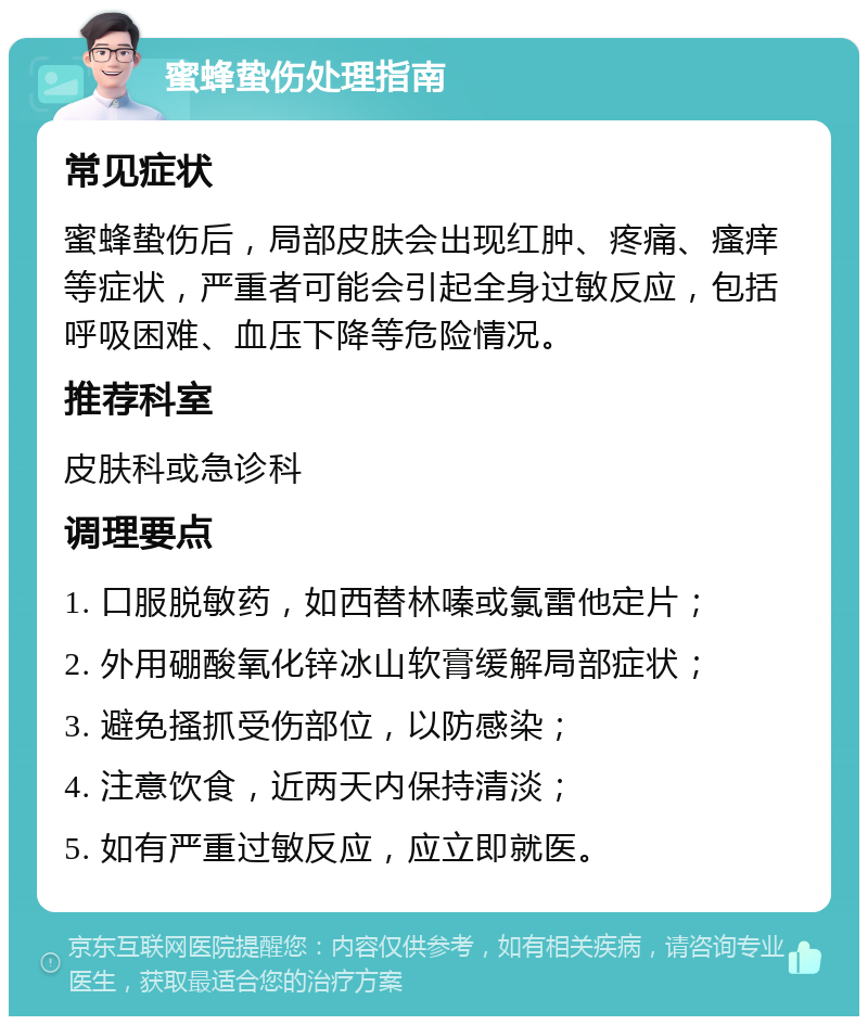 蜜蜂蛰伤处理指南 常见症状 蜜蜂蛰伤后，局部皮肤会出现红肿、疼痛、瘙痒等症状，严重者可能会引起全身过敏反应，包括呼吸困难、血压下降等危险情况。 推荐科室 皮肤科或急诊科 调理要点 1. 口服脱敏药，如西替林嗪或氯雷他定片； 2. 外用硼酸氧化锌冰山软膏缓解局部症状； 3. 避免搔抓受伤部位，以防感染； 4. 注意饮食，近两天内保持清淡； 5. 如有严重过敏反应，应立即就医。