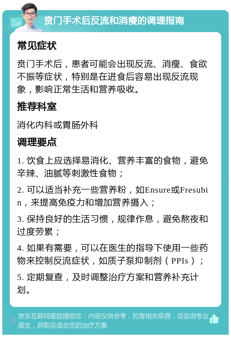 贲门手术后反流和消瘦的调理指南 常见症状 贲门手术后，患者可能会出现反流、消瘦、食欲不振等症状，特别是在进食后容易出现反流现象，影响正常生活和营养吸收。 推荐科室 消化内科或胃肠外科 调理要点 1. 饮食上应选择易消化、营养丰富的食物，避免辛辣、油腻等刺激性食物； 2. 可以适当补充一些营养粉，如Ensure或Fresubin，来提高免疫力和增加营养摄入； 3. 保持良好的生活习惯，规律作息，避免熬夜和过度劳累； 4. 如果有需要，可以在医生的指导下使用一些药物来控制反流症状，如质子泵抑制剂（PPIs）； 5. 定期复查，及时调整治疗方案和营养补充计划。