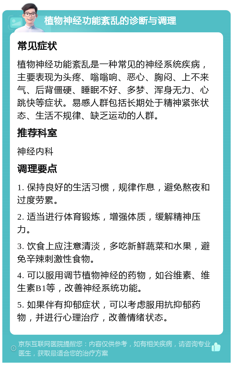 植物神经功能紊乱的诊断与调理 常见症状 植物神经功能紊乱是一种常见的神经系统疾病，主要表现为头疼、嗡嗡响、恶心、胸闷、上不来气、后背僵硬、睡眠不好、多梦、浑身无力、心跳快等症状。易感人群包括长期处于精神紧张状态、生活不规律、缺乏运动的人群。 推荐科室 神经内科 调理要点 1. 保持良好的生活习惯，规律作息，避免熬夜和过度劳累。 2. 适当进行体育锻炼，增强体质，缓解精神压力。 3. 饮食上应注意清淡，多吃新鲜蔬菜和水果，避免辛辣刺激性食物。 4. 可以服用调节植物神经的药物，如谷维素、维生素B1等，改善神经系统功能。 5. 如果伴有抑郁症状，可以考虑服用抗抑郁药物，并进行心理治疗，改善情绪状态。