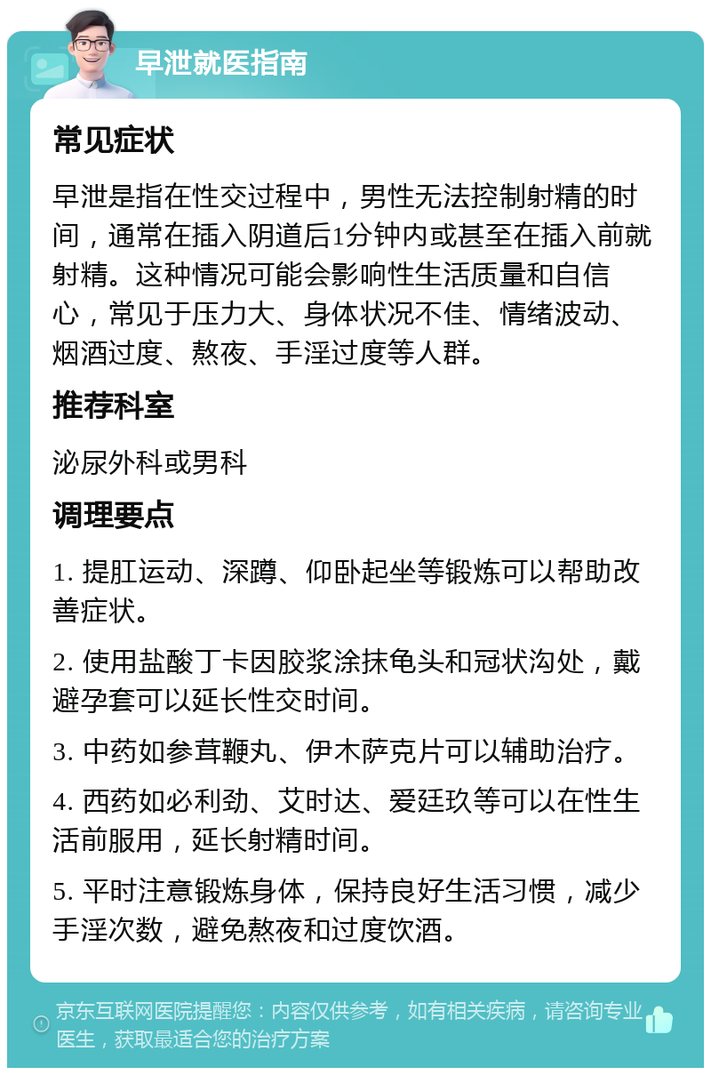 早泄就医指南 常见症状 早泄是指在性交过程中，男性无法控制射精的时间，通常在插入阴道后1分钟内或甚至在插入前就射精。这种情况可能会影响性生活质量和自信心，常见于压力大、身体状况不佳、情绪波动、烟酒过度、熬夜、手淫过度等人群。 推荐科室 泌尿外科或男科 调理要点 1. 提肛运动、深蹲、仰卧起坐等锻炼可以帮助改善症状。 2. 使用盐酸丁卡因胶浆涂抹龟头和冠状沟处，戴避孕套可以延长性交时间。 3. 中药如参茸鞭丸、伊木萨克片可以辅助治疗。 4. 西药如必利劲、艾时达、爱廷玖等可以在性生活前服用，延长射精时间。 5. 平时注意锻炼身体，保持良好生活习惯，减少手淫次数，避免熬夜和过度饮酒。