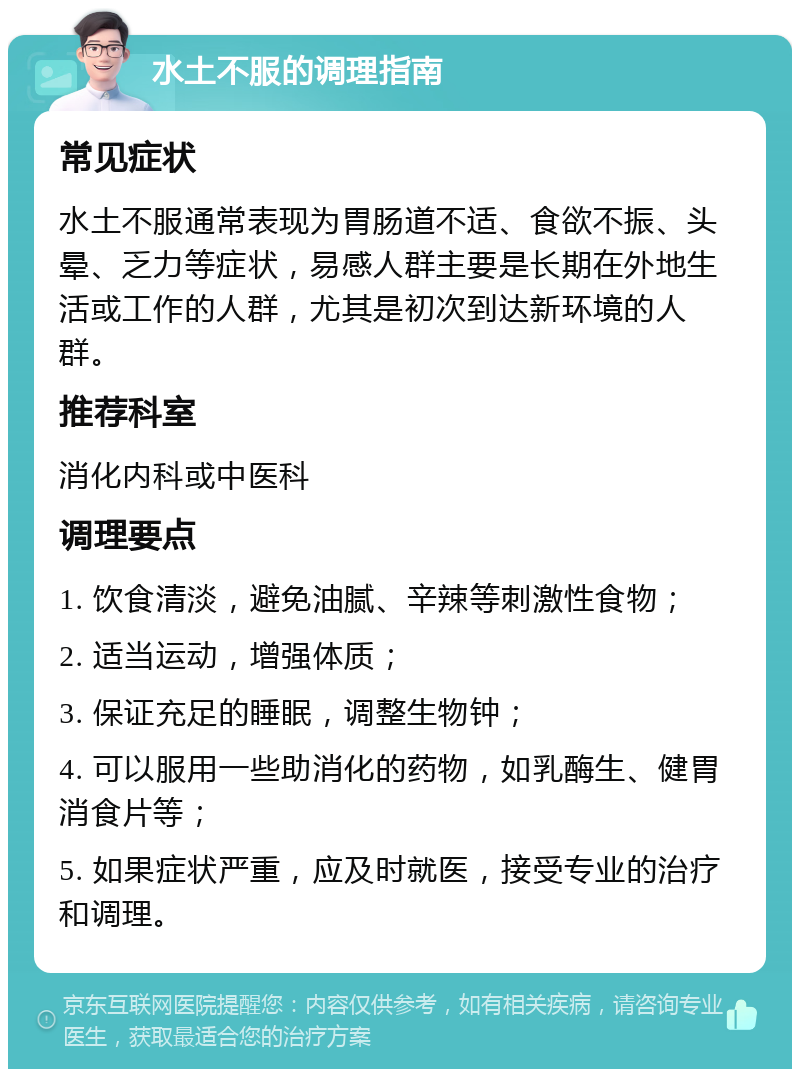 水土不服的调理指南 常见症状 水土不服通常表现为胃肠道不适、食欲不振、头晕、乏力等症状，易感人群主要是长期在外地生活或工作的人群，尤其是初次到达新环境的人群。 推荐科室 消化内科或中医科 调理要点 1. 饮食清淡，避免油腻、辛辣等刺激性食物； 2. 适当运动，增强体质； 3. 保证充足的睡眠，调整生物钟； 4. 可以服用一些助消化的药物，如乳酶生、健胃消食片等； 5. 如果症状严重，应及时就医，接受专业的治疗和调理。