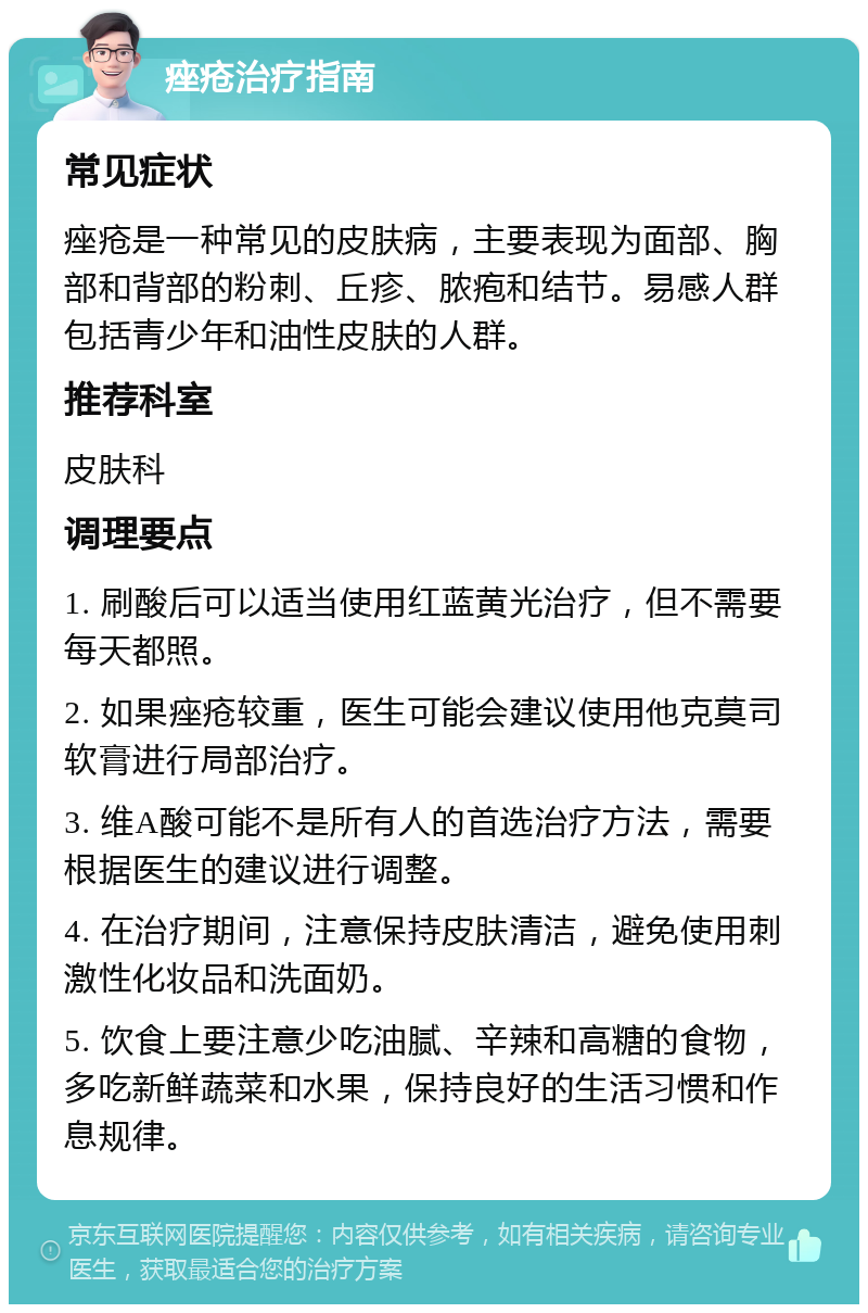 痤疮治疗指南 常见症状 痤疮是一种常见的皮肤病，主要表现为面部、胸部和背部的粉刺、丘疹、脓疱和结节。易感人群包括青少年和油性皮肤的人群。 推荐科室 皮肤科 调理要点 1. 刷酸后可以适当使用红蓝黄光治疗，但不需要每天都照。 2. 如果痤疮较重，医生可能会建议使用他克莫司软膏进行局部治疗。 3. 维A酸可能不是所有人的首选治疗方法，需要根据医生的建议进行调整。 4. 在治疗期间，注意保持皮肤清洁，避免使用刺激性化妆品和洗面奶。 5. 饮食上要注意少吃油腻、辛辣和高糖的食物，多吃新鲜蔬菜和水果，保持良好的生活习惯和作息规律。