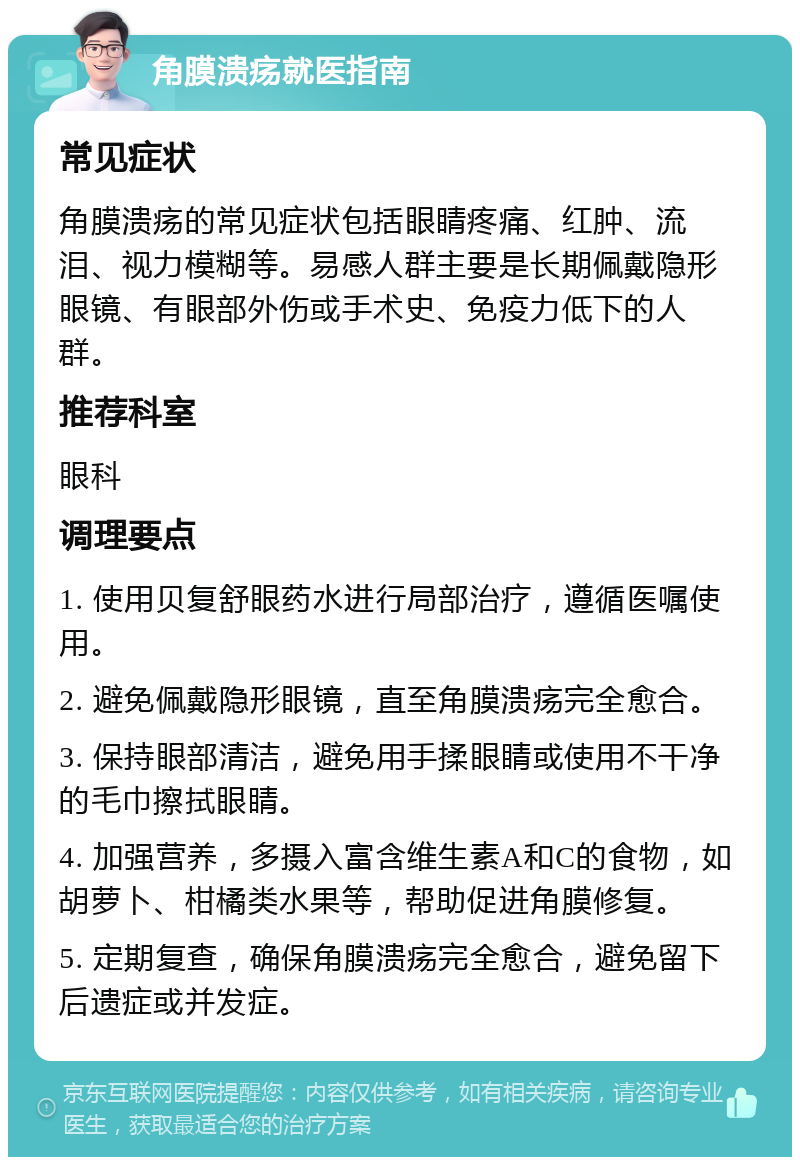 角膜溃疡就医指南 常见症状 角膜溃疡的常见症状包括眼睛疼痛、红肿、流泪、视力模糊等。易感人群主要是长期佩戴隐形眼镜、有眼部外伤或手术史、免疫力低下的人群。 推荐科室 眼科 调理要点 1. 使用贝复舒眼药水进行局部治疗，遵循医嘱使用。 2. 避免佩戴隐形眼镜，直至角膜溃疡完全愈合。 3. 保持眼部清洁，避免用手揉眼睛或使用不干净的毛巾擦拭眼睛。 4. 加强营养，多摄入富含维生素A和C的食物，如胡萝卜、柑橘类水果等，帮助促进角膜修复。 5. 定期复查，确保角膜溃疡完全愈合，避免留下后遗症或并发症。