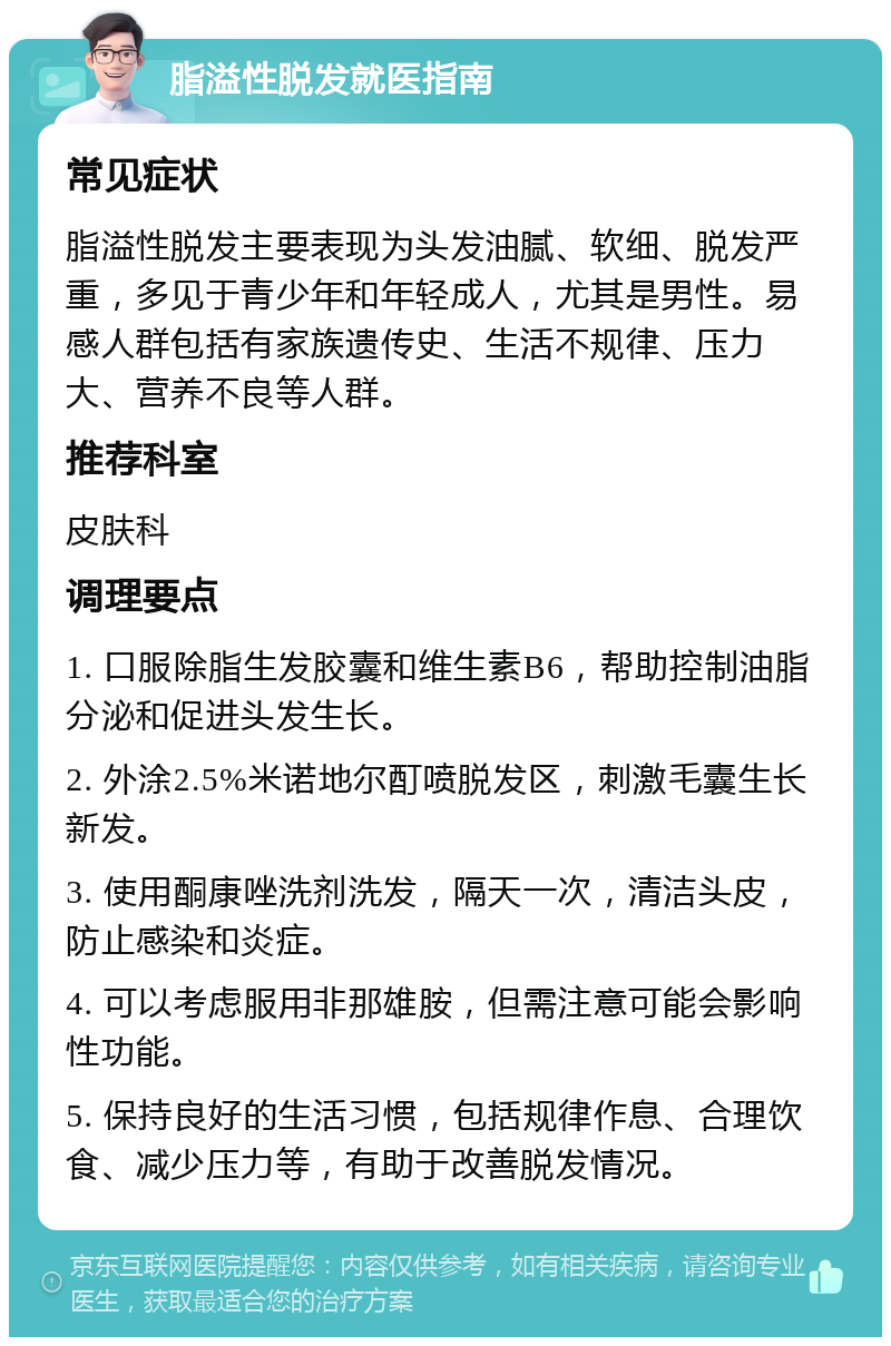 脂溢性脱发就医指南 常见症状 脂溢性脱发主要表现为头发油腻、软细、脱发严重，多见于青少年和年轻成人，尤其是男性。易感人群包括有家族遗传史、生活不规律、压力大、营养不良等人群。 推荐科室 皮肤科 调理要点 1. 口服除脂生发胶囊和维生素B6，帮助控制油脂分泌和促进头发生长。 2. 外涂2.5%米诺地尔酊喷脱发区，刺激毛囊生长新发。 3. 使用酮康唑洗剂洗发，隔天一次，清洁头皮，防止感染和炎症。 4. 可以考虑服用非那雄胺，但需注意可能会影响性功能。 5. 保持良好的生活习惯，包括规律作息、合理饮食、减少压力等，有助于改善脱发情况。