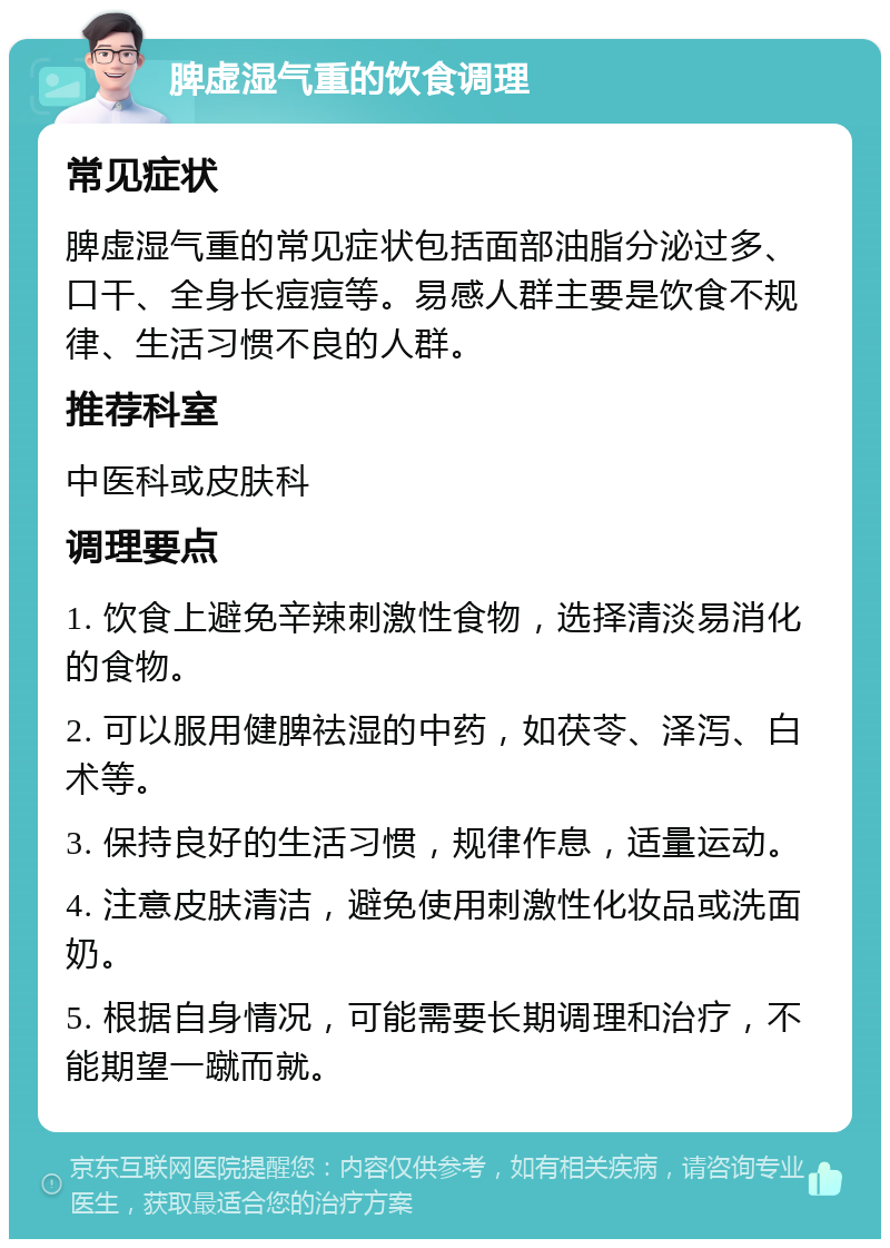 脾虚湿气重的饮食调理 常见症状 脾虚湿气重的常见症状包括面部油脂分泌过多、口干、全身长痘痘等。易感人群主要是饮食不规律、生活习惯不良的人群。 推荐科室 中医科或皮肤科 调理要点 1. 饮食上避免辛辣刺激性食物，选择清淡易消化的食物。 2. 可以服用健脾祛湿的中药，如茯苓、泽泻、白术等。 3. 保持良好的生活习惯，规律作息，适量运动。 4. 注意皮肤清洁，避免使用刺激性化妆品或洗面奶。 5. 根据自身情况，可能需要长期调理和治疗，不能期望一蹴而就。