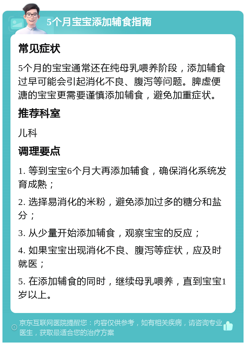 5个月宝宝添加辅食指南 常见症状 5个月的宝宝通常还在纯母乳喂养阶段，添加辅食过早可能会引起消化不良、腹泻等问题。脾虚便溏的宝宝更需要谨慎添加辅食，避免加重症状。 推荐科室 儿科 调理要点 1. 等到宝宝6个月大再添加辅食，确保消化系统发育成熟； 2. 选择易消化的米粉，避免添加过多的糖分和盐分； 3. 从少量开始添加辅食，观察宝宝的反应； 4. 如果宝宝出现消化不良、腹泻等症状，应及时就医； 5. 在添加辅食的同时，继续母乳喂养，直到宝宝1岁以上。