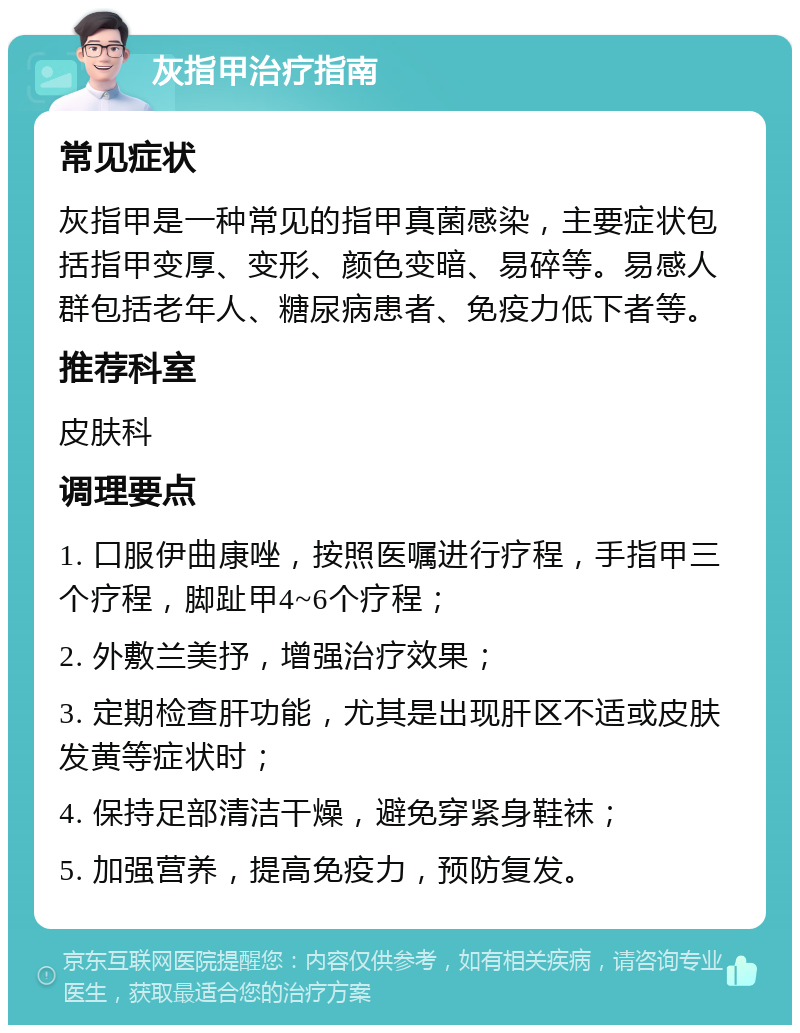 灰指甲治疗指南 常见症状 灰指甲是一种常见的指甲真菌感染，主要症状包括指甲变厚、变形、颜色变暗、易碎等。易感人群包括老年人、糖尿病患者、免疫力低下者等。 推荐科室 皮肤科 调理要点 1. 口服伊曲康唑，按照医嘱进行疗程，手指甲三个疗程，脚趾甲4~6个疗程； 2. 外敷兰美抒，增强治疗效果； 3. 定期检查肝功能，尤其是出现肝区不适或皮肤发黄等症状时； 4. 保持足部清洁干燥，避免穿紧身鞋袜； 5. 加强营养，提高免疫力，预防复发。