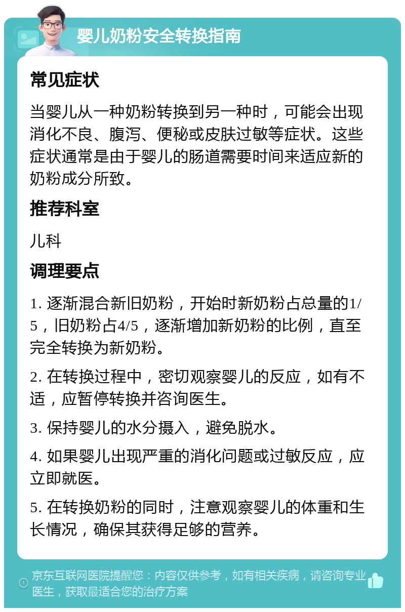 婴儿奶粉安全转换指南 常见症状 当婴儿从一种奶粉转换到另一种时，可能会出现消化不良、腹泻、便秘或皮肤过敏等症状。这些症状通常是由于婴儿的肠道需要时间来适应新的奶粉成分所致。 推荐科室 儿科 调理要点 1. 逐渐混合新旧奶粉，开始时新奶粉占总量的1/5，旧奶粉占4/5，逐渐增加新奶粉的比例，直至完全转换为新奶粉。 2. 在转换过程中，密切观察婴儿的反应，如有不适，应暂停转换并咨询医生。 3. 保持婴儿的水分摄入，避免脱水。 4. 如果婴儿出现严重的消化问题或过敏反应，应立即就医。 5. 在转换奶粉的同时，注意观察婴儿的体重和生长情况，确保其获得足够的营养。