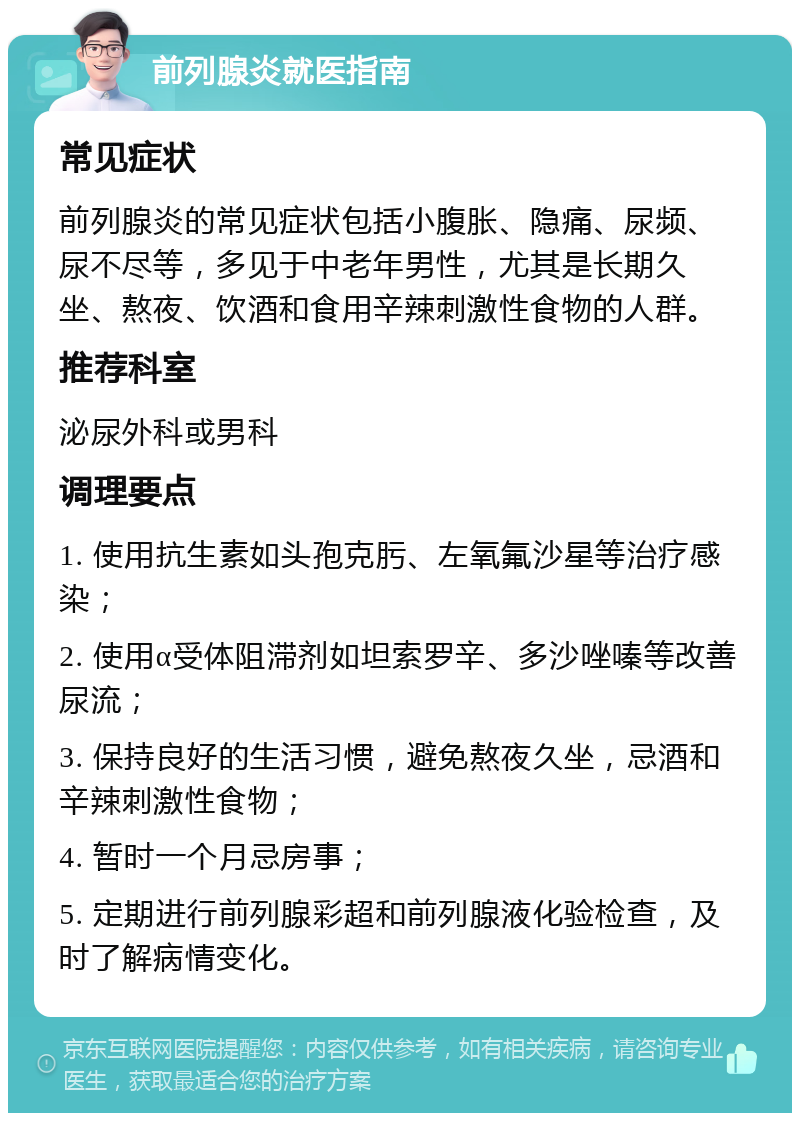 前列腺炎就医指南 常见症状 前列腺炎的常见症状包括小腹胀、隐痛、尿频、尿不尽等，多见于中老年男性，尤其是长期久坐、熬夜、饮酒和食用辛辣刺激性食物的人群。 推荐科室 泌尿外科或男科 调理要点 1. 使用抗生素如头孢克肟、左氧氟沙星等治疗感染； 2. 使用α受体阻滞剂如坦索罗辛、多沙唑嗪等改善尿流； 3. 保持良好的生活习惯，避免熬夜久坐，忌酒和辛辣刺激性食物； 4. 暂时一个月忌房事； 5. 定期进行前列腺彩超和前列腺液化验检查，及时了解病情变化。