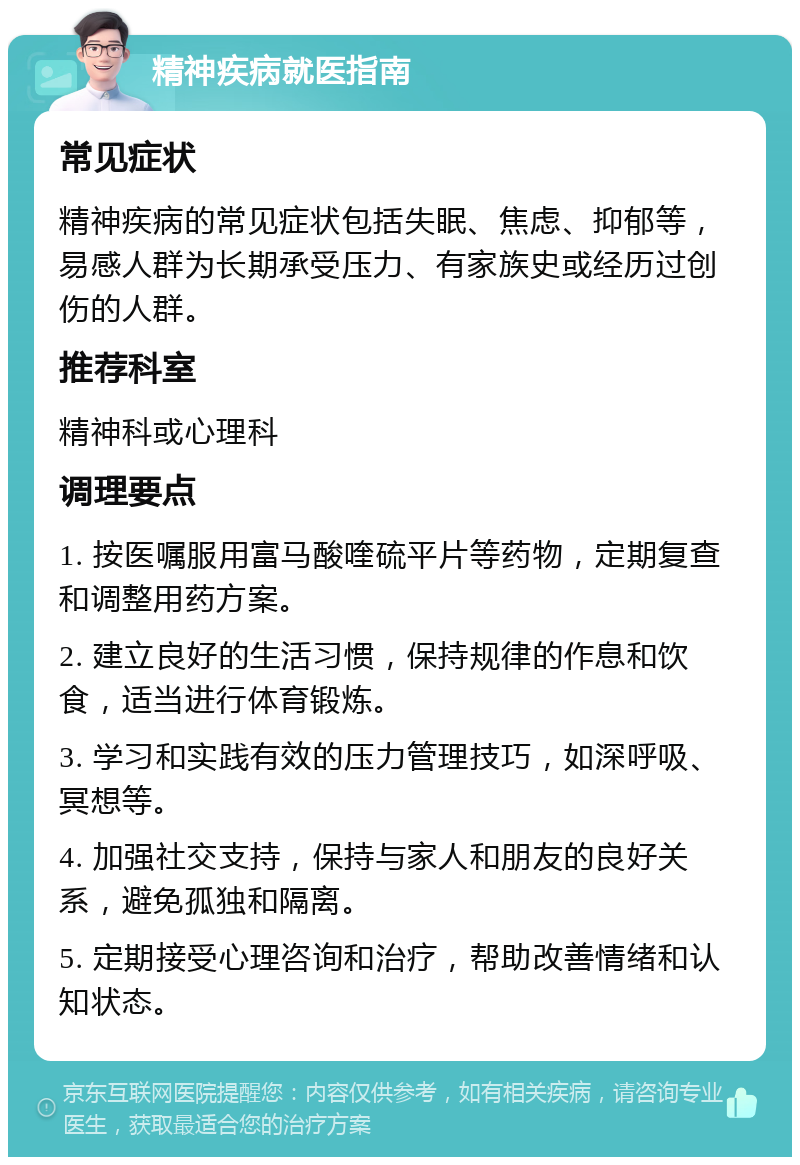 精神疾病就医指南 常见症状 精神疾病的常见症状包括失眠、焦虑、抑郁等，易感人群为长期承受压力、有家族史或经历过创伤的人群。 推荐科室 精神科或心理科 调理要点 1. 按医嘱服用富马酸喹硫平片等药物，定期复查和调整用药方案。 2. 建立良好的生活习惯，保持规律的作息和饮食，适当进行体育锻炼。 3. 学习和实践有效的压力管理技巧，如深呼吸、冥想等。 4. 加强社交支持，保持与家人和朋友的良好关系，避免孤独和隔离。 5. 定期接受心理咨询和治疗，帮助改善情绪和认知状态。