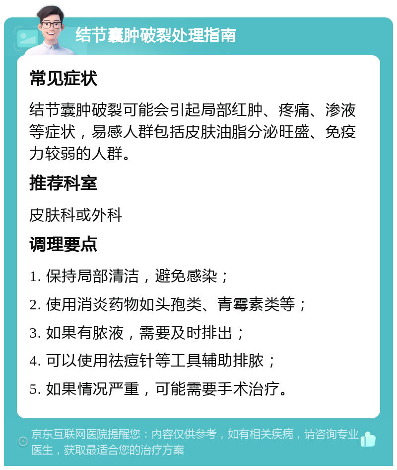 结节囊肿破裂处理指南 常见症状 结节囊肿破裂可能会引起局部红肿、疼痛、渗液等症状，易感人群包括皮肤油脂分泌旺盛、免疫力较弱的人群。 推荐科室 皮肤科或外科 调理要点 1. 保持局部清洁，避免感染； 2. 使用消炎药物如头孢类、青霉素类等； 3. 如果有脓液，需要及时排出； 4. 可以使用祛痘针等工具辅助排脓； 5. 如果情况严重，可能需要手术治疗。