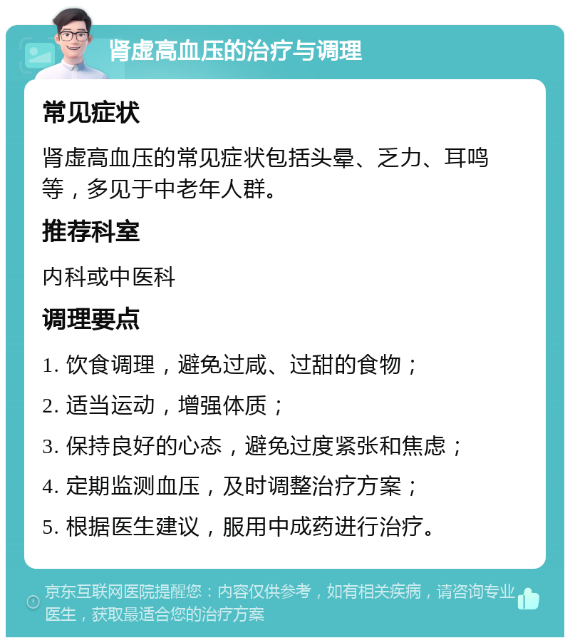 肾虚高血压的治疗与调理 常见症状 肾虚高血压的常见症状包括头晕、乏力、耳鸣等，多见于中老年人群。 推荐科室 内科或中医科 调理要点 1. 饮食调理，避免过咸、过甜的食物； 2. 适当运动，增强体质； 3. 保持良好的心态，避免过度紧张和焦虑； 4. 定期监测血压，及时调整治疗方案； 5. 根据医生建议，服用中成药进行治疗。