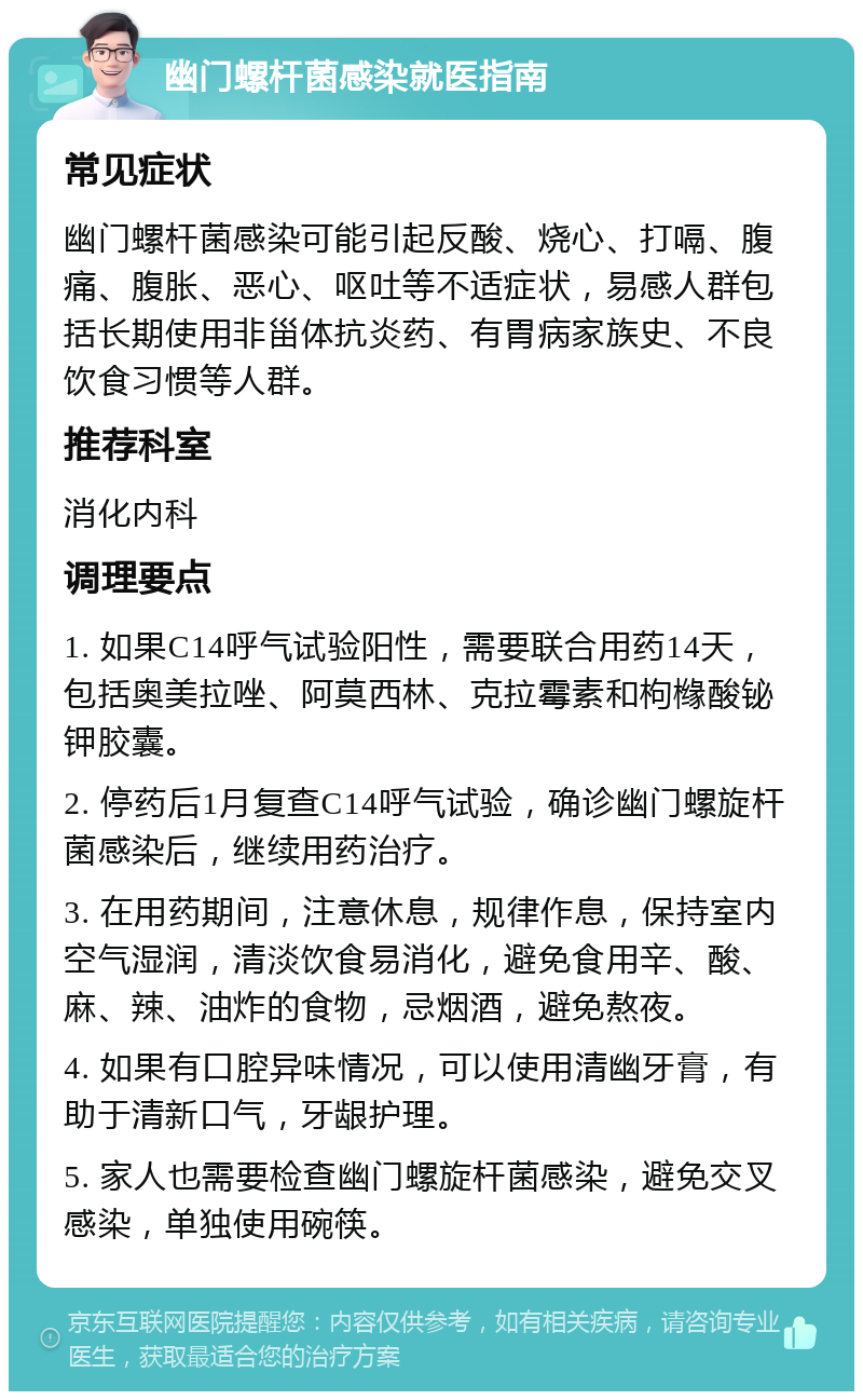 幽门螺杆菌感染就医指南 常见症状 幽门螺杆菌感染可能引起反酸、烧心、打嗝、腹痛、腹胀、恶心、呕吐等不适症状，易感人群包括长期使用非甾体抗炎药、有胃病家族史、不良饮食习惯等人群。 推荐科室 消化内科 调理要点 1. 如果C14呼气试验阳性，需要联合用药14天，包括奥美拉唑、阿莫西林、克拉霉素和枸橼酸铋钾胶囊。 2. 停药后1月复查C14呼气试验，确诊幽门螺旋杆菌感染后，继续用药治疗。 3. 在用药期间，注意休息，规律作息，保持室内空气湿润，清淡饮食易消化，避免食用辛、酸、麻、辣、油炸的食物，忌烟酒，避免熬夜。 4. 如果有口腔异味情况，可以使用清幽牙膏，有助于清新口气，牙龈护理。 5. 家人也需要检查幽门螺旋杆菌感染，避免交叉感染，单独使用碗筷。