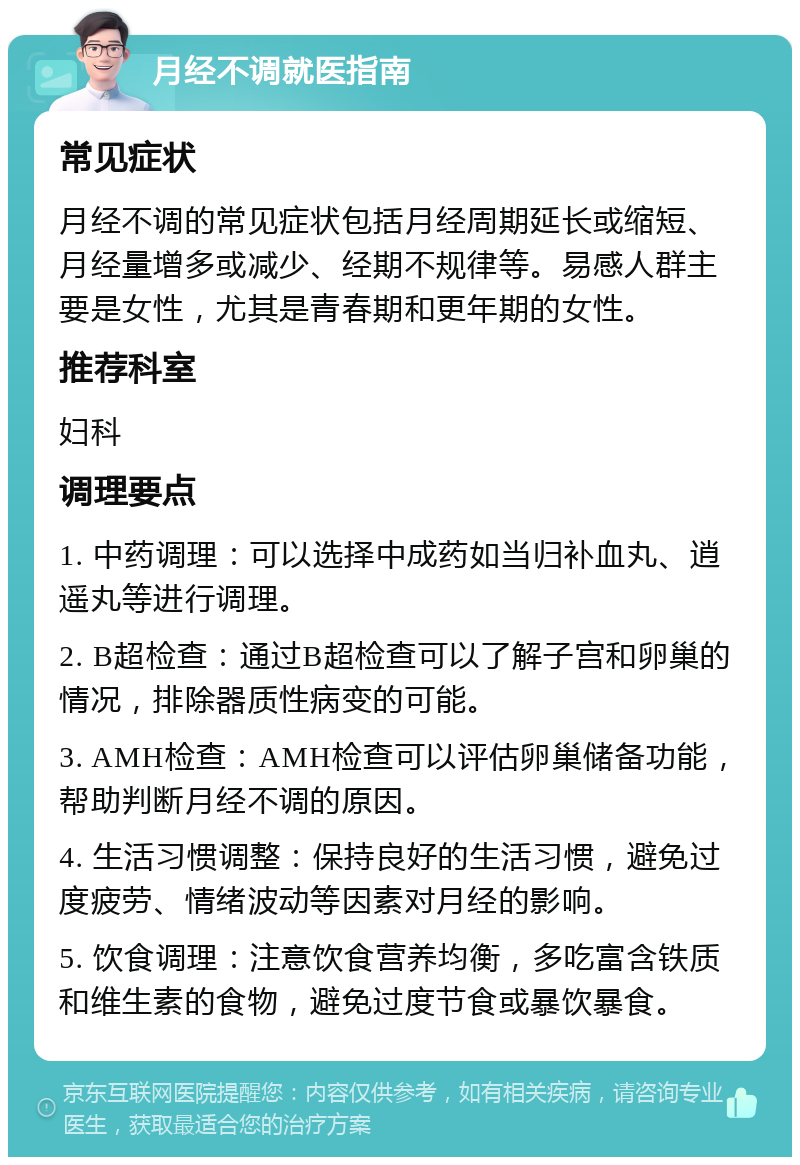 月经不调就医指南 常见症状 月经不调的常见症状包括月经周期延长或缩短、月经量增多或减少、经期不规律等。易感人群主要是女性，尤其是青春期和更年期的女性。 推荐科室 妇科 调理要点 1. 中药调理：可以选择中成药如当归补血丸、逍遥丸等进行调理。 2. B超检查：通过B超检查可以了解子宫和卵巢的情况，排除器质性病变的可能。 3. AMH检查：AMH检查可以评估卵巢储备功能，帮助判断月经不调的原因。 4. 生活习惯调整：保持良好的生活习惯，避免过度疲劳、情绪波动等因素对月经的影响。 5. 饮食调理：注意饮食营养均衡，多吃富含铁质和维生素的食物，避免过度节食或暴饮暴食。