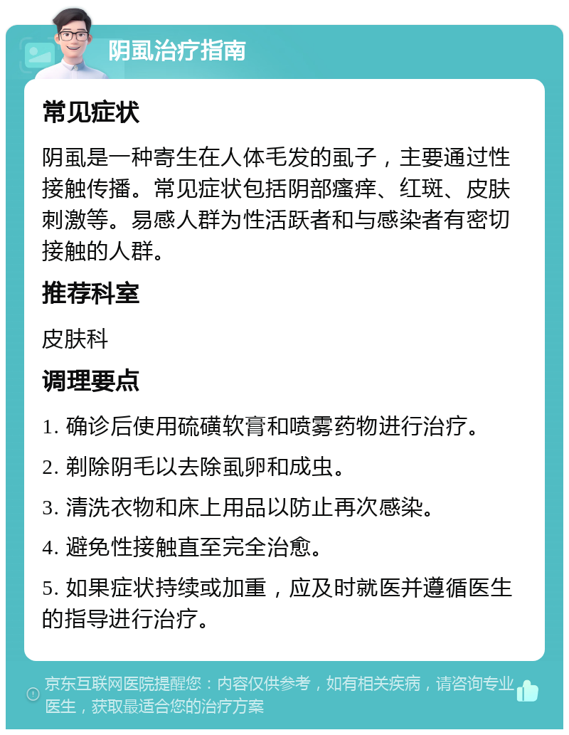 阴虱治疗指南 常见症状 阴虱是一种寄生在人体毛发的虱子，主要通过性接触传播。常见症状包括阴部瘙痒、红斑、皮肤刺激等。易感人群为性活跃者和与感染者有密切接触的人群。 推荐科室 皮肤科 调理要点 1. 确诊后使用硫磺软膏和喷雾药物进行治疗。 2. 剃除阴毛以去除虱卵和成虫。 3. 清洗衣物和床上用品以防止再次感染。 4. 避免性接触直至完全治愈。 5. 如果症状持续或加重，应及时就医并遵循医生的指导进行治疗。